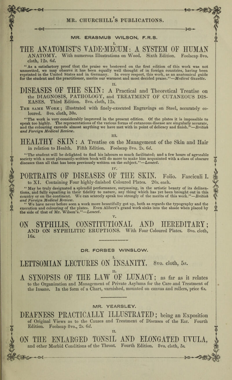 -3^ MR. ERASMUS WILSON, F.R.S. THE ANATOMIST’S YADE-MECUM: A SYSTEM OF HUMAN ANATOMY. With numerous Illustrations on Wood. Sixth Edition. Foolscap 8vo. cloth, 12s. M. “ As a satisfactory proof that the praise we bestowed on the first edition of this work was not unmerited, we may observe it has been equally well thought of in foreign countries, having been reprinted in the United States and in Germany. In every respect, this work, as an anatomical guide for the student and the practitioner, merits our warmest and most decided praise.”—Medical Gazette. II. DISEASES OF THE SKIN: A Practical and Theoretical Treatise on the DIAGNOSIS, PATHOLOGY, and TREATMENT OF CUTANEOUS DIS- EASES. Third Edition. 8vo. cloth, 12s. The same Work; illustrated with finely-executed Engravings on Steel, accurately co- loured. 8VO. cloth, 30s. “The work is very considerably improved in the present edition. Of the plates it is impossible to speak too highly. The representations of the various forms of cutaneous disease are singularly accurate, and the colouring exceeds almost anything we have met with in point of delicacy and finish.”—British and Foreign Medical Review. HEALTHY SKIN in relation to Health. ! A Treatise on the Management of the Skin and Hair Fifth Edition. Foolscap 8vo. 2s. Qd. “ The student will be delighted to find his labours so much facilitated; and a few hours of agreeable society with a most pleasantly-written book will do more to make him acquainted with a class of obscure diseases than all that has been previously written on the subject.”—Lancet. PORTRAITS OF DISEASES OF THE SKIN. Folio. Fasciculi I. to XI. Containing Four highly-finished Coloured Plates. 20s. each. “ May be truly designated a splendid performance, surpassing, in the artistic beauty of its delinea- tions, and fully equalling in their fidelity to nature, any thing which has yet been brought out in this country or on the continent. We can scarcely speak too strongly of the merits of this work.”—British and Foreign Medical Review. “ We have never before seen a work more beautifully got up, both as regards the typography and the execution and colouring of the plates. Even Alibert’s grand work sinks into the shade when placed by the side of that of Mr. Wilson’s.”—Lancet, V. ON SYPHILIS, CONSTITUTIONAL AND HEREDITARY; AND ON SYPHILITIC ERUPTIONS. With Four Coloured Plates. 8vo. cloth, 16s. DR. FORBES WINSLOW. LETTSOMIAN LECTURES ON INSANITY. 8vo. doth, 5*. A SYNOPSIS OF THE LAW 'oF LUNACY; as far as it relates to the Organization and Management of Private Asylums for the Care and Treatment of the Insane. In the form of a Chart, varnished, mounted on canvas and rollers, price 6s. MR. YEARSLEY. DEAFNESS PRACTICALLY ILLUSTRATED; being an Exposition of Original Views as to the Causes and Treatment of Diseases of the Ear. Fourth Edition. Foolscap 8vo., 2s. 6c?. ON THE ENLARGED TONSIL and other Morbid Conditions of the Throat. AND ELONGATED UYULA, Fourth Edition. 8vo. cloth, 5s. -3^