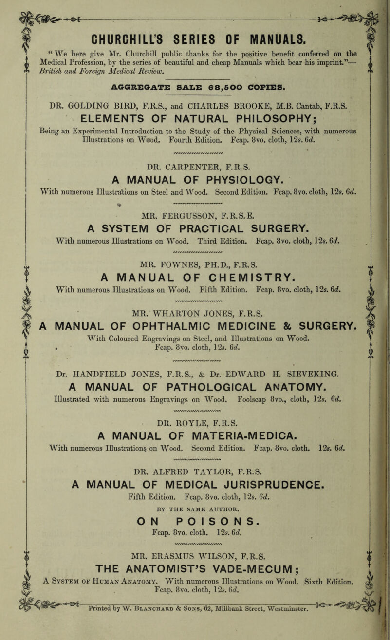 I CHURCHILL'S SERIES OF MANUALS. “We here give Mr. Churchill public thanks for the positive benefit conferred on the Medical Profession, by the series of beautiful and cheap Manuals which bear his imprint.”— British and Foreign Medical Review. AGGREGATE SALE 68,500 COPIES. DR. GOLDING BIRD, F.R.S., and CHARLES BROOKE, M.B. Cantab, F.R.S. ELEMENTS OF NATURAL PHILOSOPHY; Being an Experimental Introduction to the Study of the Physical Sciences, with numerous Illustrations on Waod. Fourth Edition. Fcap. 8vo. cloth, 12s. 6c?. DR. CARPENTER, F.R.S. A MANUAL OF PHYSIOLOGY. With numerous Illustrations on Steel and Wood. Second Edition. Fcap. 8vo. cloth, 12s. Qd. MR. FERGUSSON, F.R.S.E. A SYSTEM OF PRACTICAL SURGERY. With numerous Illustrations on Wood. Third Edition. Fcap. 8vo. cloth, 12s. 6c?. .. MR. FOWNES, PH.D., F.R.S. T A MANUAL OF CHEMISTRY. ^ With numerous Illustrations on Wood. Fifth Edition. Fcap. 8vo. cloth, 12s. 6c?. \ ■ MR. WHARTON JONES, F.R.S. f A MANUAL OF OPHTHALMIC MEDICINE & SURGERY. T With Coloured Engravings on Steel, and Illustrations on Wood. .. . Fcap. 8vo. cloth, 12s. 6d. * V Dr. HANDFIELD JONES, F.R.S., & Dr. EDWARD H. SIEVEKING. A MANUAL OF PATHOLOGICAL ANATOMY. Illustrated with numerous Engravings on Wood. Foolscap 8vo., cloth, 12s. 6c?. DR. ROYLE, F.R.S. A MANUAL OF MATERIA-MEDICA. With numerous Illustrations on Wood. Second Edition. Fcap. 8vo. cloth. 12s. 6o?. DR. ALFRED TAYLOR, F.R.S. A MANUAL OF MEDICAL JURISPRUDENCE. Fifth Edition. Fcap. 8vo. cloth, 12s. 6o?. BY THE SAME AUTHOR. ON POISONS. Fcap. 8VO. cloth. 12s. 6c?. MR. ERASMUS WILSON, F.R.S. THE ANATOMIST^S VADE-MECUM; A System of Human Anatomy. With numerous Illustrations on Wood. Sixth Edition. Fcap. 8VO. cloth, 12s. 6c?. Vv-rr Ur « ikTr^rr k. t> fir G ^ o ^ 111-> n n 1.- X Printed by W. Blanchard & Sons, 62, Millbank Street, Westminster.