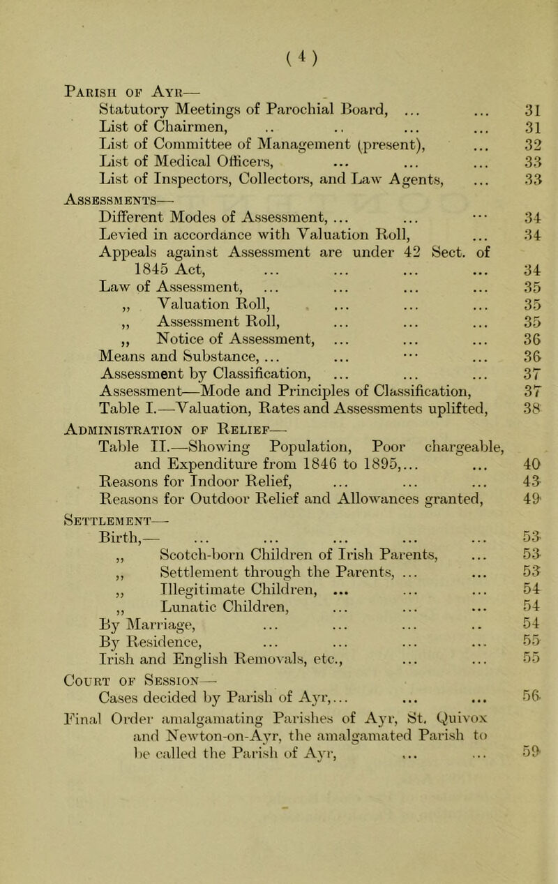 Parish of Ayr— Statutory Meetings of Parochial Board, ... ... 31 List of Chairmen, .. .. ... ... 31 List of Committee of Management (present), ... 32 List of Medical Officers, ... ... ... 33 List of Inspectors, Collectors, and Law Agents, ... 33 Assessments— Different Modes of Assessment, ... ... ••• 34 Levied in accordance with Valuation Roll, ... 34 Appeals against Assessment are under 42 Sect, of 1845 Act, ... ... ... ... 34 Law of Assessment, ... ... ... ... 35 „ Valuation Roll, ... ... ... 35 ,, Assessment Roll, ... ... ... 35 ,, Notice of Assessment, ... ... ... 36 Means and Substance, ... ... ••• ... 36 Assessment by Classification, ... ... ... 37 Assessment—Mode and Principles of Classification, 37 Table I.—Valuation, Rates and Assessments uplifted, 38 Administration of Relief— Table II.—Showing Population, Poor chargeable, and Expenditure from 1846 to 1895,... ... 40 Reasons for Indoor Relief, ... ... ... 43 Reasons for Outdoor Relief and Allowances granted, 49' Settlement— Birth,— ... ... ... ... ... 53 ,, Scotch-born Children of Irish Parents, ... 53 ,, Settlement through the Parents, ... ... 53 „ Illegitimate Children, ... ... ... 54 ,, Lunatic Children, ... ... ... 54 By Marriage, ... ... ... .. 54 By Residence, ... ... ... ... 55 Irish and English Removals, etc., ... ... 55 Court of Session— Cases decided by Parish of A}'!’,... ... ... 56 Pinal Order amalgamating Parishes of A}’!', St. Quivo.x and Newton-on-Ayr, the amalgamated Parish to be called the Parish of Ayr, ... ... 59