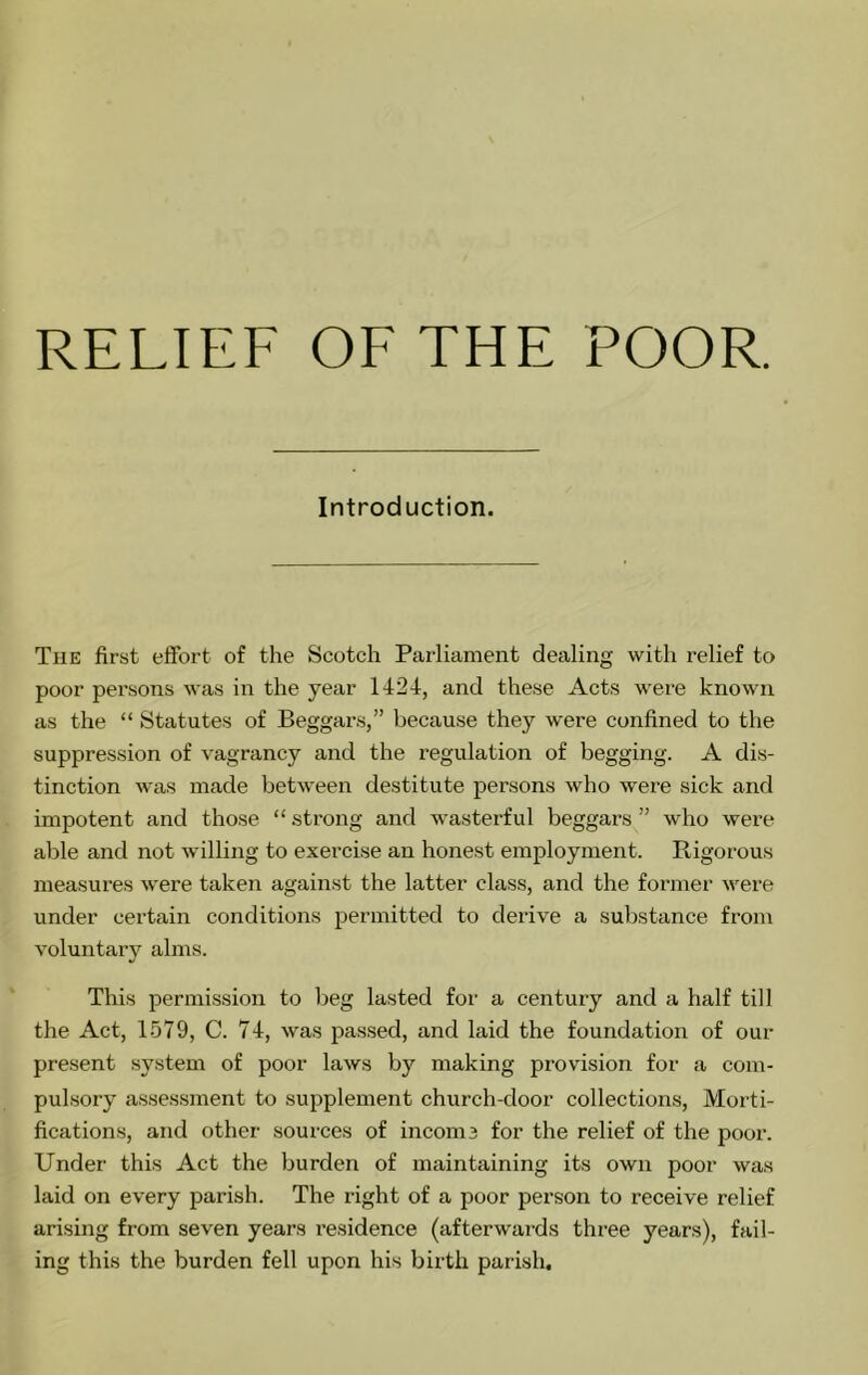 RELIEF OF THE POOR. Introduction. The first effort of the Scotch Parliament dealing with relief to poor persons was in the year 1424, and these Acts wei’e known as the “ Statutes of Beggars,” because they were confined to the suppression of vagrancy and the regulation of begging. A dis- tinction was made between destitute persons who were sick and impotent and those “ strong and wasterful beggars ” who were able and not willing to exercise an honest employment. Rigorous measures were taken against the latter class, and the former were under certain conditions permitted to derive a substance from voluntary alms. This permission to Ijeg lasted for a century and a half till the Act, 1579, C. 74, was passed, and laid the foundation of our present system of poor laws by making provision for a com- pulsory a.sse.ssment to supplement church-door collections. Morti- fications, and other sources of incoms for the relief of the poor. Under this Act the burden of maintaining its own poor was laid on every parish. The right of a poor person to receive relief arising from seven years residence (afterwards three years), fail- ing this the burden fell upon his birth parish.