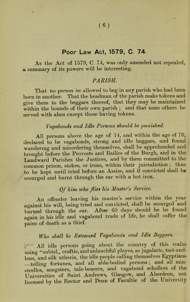 Poor Law Act, 1579, C. 74. As the Act of 1579, C. 74, was only amended not repealed, a summary of its powers will be interesting. PARISH. That no person be allowed to beg in any parish who had been born in another. That the headman of the parish make tokens and give them to the beggars thereof, that they may be maintained within the bounds of their own parish ; and that none others be served with alms except those having tokens. Vagabonds and Idle Persons shoidd be jmnished. All persons above the age of 14, and within the age of 70, declared to be vagabonds, strong and idle beggars, and found wandering and misordering themselves, shall be apprehended and brought before the Provosts and Bailies of the Burgh, and in the Landward Parishes the Justices, and by them committed to the common prison, stokes, or irons, within their juirisdiction j thus to be kept until tried before an Assize, and if convicted shall be scourged and burnt through the ear with a hot iron. Of him who flies his Master's Service. An offender leaving his master’s service within the year against his will, being tried and convicted, shall be scourged and burned through the ear. After CO days .should he be found again in his idle and vagabond trade of life, he shall suffer the pains of death as a thief. Who shall be Esteemed Vagabonds and Idle Beggars. j h-iv persons going about the country of this realm using “subteh, craftie,andunlauchful playes, as jugalarie, tast-and- lous,'’and silk utheris, the idle people calling themselves Egj’ptians te'lling fortunes, and all able-bodied persons ; and all min- strelles,” songsters, tale-bearers, and vagabond schollers of the Universities of Saint Andrews, Gla.sgow, and Aberdeen, not licensed by the Rector and Dean of Facultie of the University