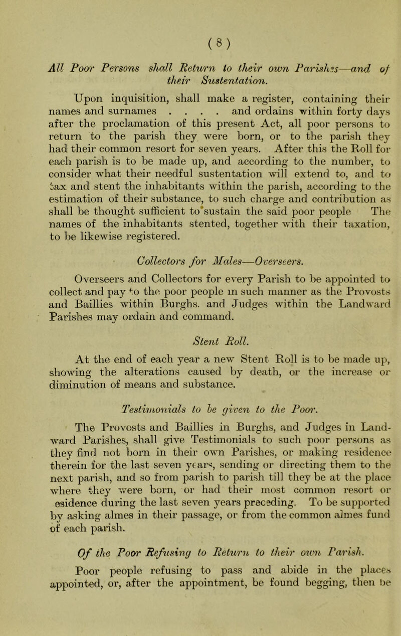 All Poo)' Persons shall Return to their own Parishes—and of their Sxistentation. Upon inquisition, shall make a register, containing their names and surnames .... and ordains within forty days after the proclamation of this present Act, all poor persons t(j return to the parish they were born, or to the parish they had their common resort for seven years. After this the Roll for each pai’ish is to be made up, and according to the number, to consider what their needful sustentation will extend to, and t(j tax and stent the inhabitants within the parish, according to the estimation of their substance, to such charge and contribution as shall be thought sufficient to*sustain the said poor people The names of the inhabitants stented, together with their taxation, to be likewise i-egistered. Collectors for Males—Overseers. Overseers and Collectors for every Parish to be appointed to collect and pay to the poor people in such manner as the Provosts and Baillies within Burghs, and Judges within the Landward Parishes may ordain and command. Stent Roll. At the end of each year a new Stent Roll is to be made up, showing the alterations caused by death, or the increase or diminution of means and substance. Testimonials to be given to the Pool'. The Provosts and Baillies in Burghs, and Judges in Land- ward Parishes, shall give Testimonials to such poor persons as they find not born in their own Parishes, or making residence therein for the last seven years, sending or directing them to the next parish, and so from parish to jiarish till they be at the place where they were born, or had their most common resort or esidence during the last seven years preceding. To be supported by asking almes in their passage, or from the common ahnes fund of each parish. Of the Poor Refusing to Return to their oivn Parish. Poor people refusing to pass and abide in the places appointed, or, after the appointment, be found begging, then be