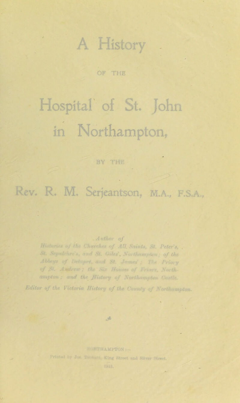 *•> OF THE Hospital 9f*St John in Northampton, f BY THE Rev. R. M. Serjeantson, M.A., F.s. ■/ - t Author of Histones of the Churches nf AIL f^nints, St, Peter's, , St. Srf»drhr«*, «Nrf St. dies, Nmih^mittvn; of the AhbetfS of liet<xpri^ onS St. James'; The Priory of St. Andrew; the Six Houses ef Frinrt,. JSorth- ampton ; and the fiitfory of Sorihamptou thistle. 4 Editor of the Victoria History of the Cotmty of Hortkumjdon. tC 'y ' ✓ f HuHTHAMPTON ;— Prfni*! by Jci«. t^nM. KUiff Street anil SMver Stwt.