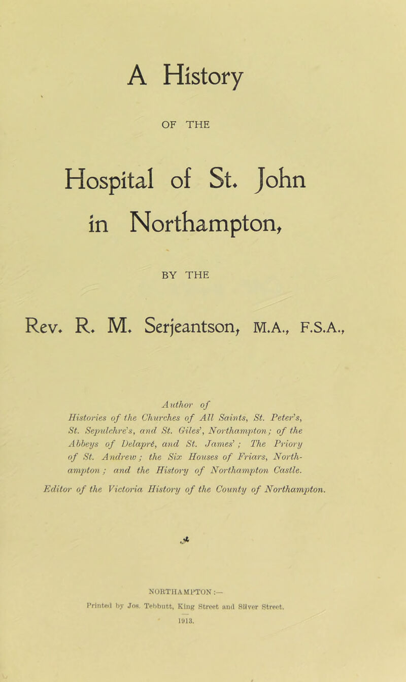 OF THE Hospital of St. John in Northampton, BY THE Rev^ M. Serjeantson^ M.A., F.S.A., Author of Histories of the Churches of All Saivts, St. Peter’s, St. Sepulchre’s, and St. Giles’, Northampton; of the Abbeys of iJelapri, and St. James’; The Priory of St. A ndrew; the Six Houses of Friars, North- amjdon; and the History of Northampton Castle. Editor of the Victoria History of the County of Northampton. .* NORTHA MILTON Printeil by Jos. Tebbutt, Kliiff Street iiiid Stiver Street. Ii)13.