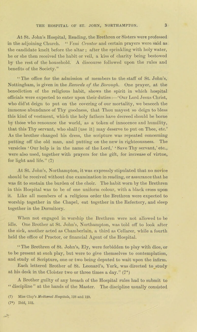 At St. John’s Hospital, Beading, the Brethren or Sisters were professed in the adjoining Church. “ Vent Creator and certain prayers were said as the candidate knelt before the altar ; after the sprinkling with holy water, he or she then received the habit or veil, a kiss of charity being bestowed by the rest of the household. A discourse followed upon the rules and benefits of the Society.” “ The office for the admission of members to the staff of St. John’s, Nottingham, is given in the Records of the Borough. One prayer, at the benediction of the religious habit, shows the spirit in which hospital officials were expected to enter upon their duties:—‘Our Lord Jesus Christ, who did’st deign to put on the covering of our mortality, we beseech the immense abundance of Thy goodness, that Thou mayest so deign to bless this kind of vestment, which the holy fathers have decreed should be borne by those who renounce the world, as a token of innocence and humility, that this Thy servant, who shall [use it] may deserve to put on Thee, etc.’ As the brother changed his dress, the scripture was repeated concerning putting off the old man, and putting on the new in righteousness. The versicles ‘ Our help is in the name of the Lord,’ ‘ Save Thy servant,’ etc., were also used, together with prayers for the gift, for increase of virtue, for light and life.” (7) At St. John’s, Northampton, it was expressly stipulated that no novice should be received Avithout due examination in reading, or assurance that he was fit to sustain the burden of the choir. The habit worn by the Brethren in this Hospital was to be of one uniform colour, with a black cross upon it. Like all members of a religious order the Brethren were expected to worship together in the Chapel, eat together in the Refectory, and sleep together in the Dormitory. When not engaged in worship the Brethren were not allowed to be idle. One Brother at St. John’s, Northamiffon, was told off to look after the sick, anotlier acted as Chamberlain, a third as Cellarer, while a fourth held the office of Proctor, or financial Agent of the Hospital. “ The Brethren of St. John’s, Ely, were forbidden to play with dice, or to be present at such play, but were to give themselves to contemplation, and study of Scripture, one or two being deputed to wait upon the infirm. Each lettered Brother of St. Leonard’s, York, was duected to^study at his desk in the Cloister two or three times a day.” (7’*) A Brother guilty of any breach of the Hospital rules had to submit to “ discipline” at the hands of the Master. The disciplbie usually consisted (7) Misa Olay’s Mediteval I/ospltals, 128 and 120. (7») Ibid, 152.