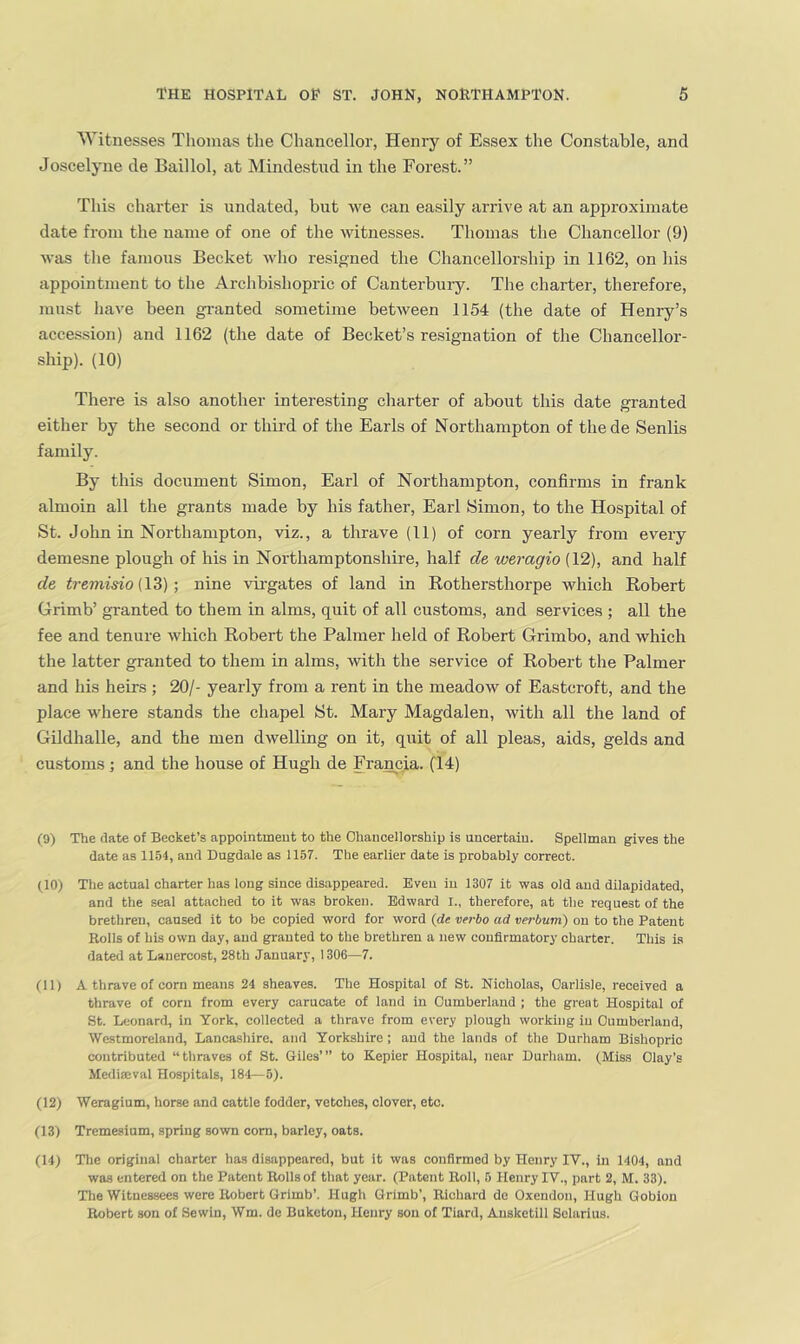 Witnesses Thomas the Chancellor, Henry of Essex the Constable, and Joscelyne de Baillol, at Mindestud in the Forest.” This charter is undated, but we can easily arrive at an approximate date from the name of one of the witnesses. Thomas the Chancellor (9) was tlie famous Becket who resip;ned the Chancellorship in 1162, on his appointment to the Archbishopric of Canterbuiy. The charter, therefore, must have been gi-anted sometime between 1154 (the date of Henry’s accession) and 1162 (the date of Becket’s resignation of the Chancellor- ship). (10) There is also another interesting charter of about this date granted either by the second or third of the Earls of Northampton of the de Senlis family. By this document Simon, Earl of Northampton, confirms in frank almoin all the grants made by his father, Earl Simon, to the Hospital of St. John in Northampton, viz., a thrave (11) of corn yearly from every demesne plough of his in Northamptonshire, half de weragio (12), and half de tremisio (\Z) •, nine vii-gates of land in Rothersthorpe which Robert Grimb’ granted to them in alms, quit of all customs, and services ; all the fee and tenure which Robert the Palmer held of Robert Grimbo, and which the latter granted to them in alms, with the service of Robert the Palmer and his heirs ; 20/- yearly from a rent in the meadow of Eastcroft, and the place where stands the chapel St. Mary Magdalen, with all the land of Gildhalle, and the men dwelling on it, quit of all pleas, aids, gelds and customs; and the house of Hugh de Francia. (14) (9) The (late of Beoket’s appointmeut to the Ohaucellorship is uncertaiu. Spellman gives the date as 1154, and Dugdale as 1157. The earlier date is probably correct. flO) The actual charter has long since disappeared. Even in 1307 it was old and dilapidated, and the seal attached to it was broken. Edward I., therefore, at the request of the brethren, caused it to be copied word for word {de verbo ad verbum) on to the Patent Rolls of his own day, and granted to the brethren a new confirmatory charter. This is dated at Lanercost, 28th January, 1306—7. (11) A thrave of corn means 24 sheaves. The Hospital of St. Nicholas, Carlisle, received a thrave of corn from every carucMite of land in Cumberland ; the great Hospital of St. Leonard, in York, collected a thrave from every plough working in Cumberland, Westmoreland, Lancashire, and Yorkshire ; and the lands of the Durham Bishopric contributed “thraves of St. Giles’” to Kepier Hospital, near Durham. (Miss Clay’s Mediffival Hospitals, 184—5). (12) Weragium, horse and cattle fodder, vetches, clover, etc. (13) Tremesium, spring sown com, barley, oats. (14) Tlie original charter has disappeared, but it was confirmed by Henry IV., in 1404, and was entered on the Patent Rolls of that year. (Patent Roll, 5 Henry IV., part 2, M. 33). The Witnessees were Robert Grimb’. Hugh Grimb’, Richard de Oxendon, Hugh Qobion Robert son of Sewin, Wm. de Buketou, Henry son of Tiard, Ansketill Selarius.