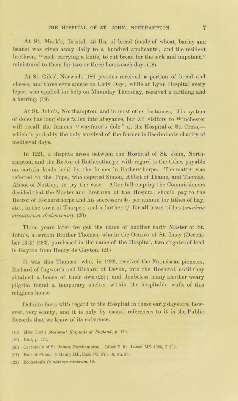 At St. Mark’s, Bristol, 45 lbs. of bread (made of wheat, barley and beans) was given away daily to a hundred applicants ; and the resident brethren, “each carrying a knife, to cut bread for the sick and impotent,” ministered to them for two or three hours each day. (18) At St. Giles’, Norwich, 180 persons received a portion of bread and cheese, and three eggs apiece on Lady Day ; while at Lynn Hospital every leper, wlio applied for help on Maunday Thursday, received a farthing and a heri-ing. (19) At St. John’s, Northampton, and in most other instances, this system of doles has long since fallen into abeyance, but all visitors to Winchester ^\’ill recall the famous “wayfarer’s dole” at the Hospital of St. Cross,— which is probably the only survival of the former indiscriminate charity of mediaeval days. In 1221, a dispute arose between the Hospital of St. John, North- ampton, and the Rector of Rothersthorpe, with regard to the tithes payable on certain lands held by the former in Rothersthorpe. The matter M'as referred to the Pope, who deputed Simon, Abbot of Thame, and Thomas, Abbot of Nottley, to try the case. After full enquiry the Commissioners decided that the Master and Brethren of the Hospital should pay to the Rector of Rothersthorpe and his successors 4/- per annum for tithes of hay, etc., in the town of Thorpe ; and a further 4/- for all lesser tithes (omnium minutarum decimarum). (20) Tliree years later we get the name of another early Master of St. John’s, a certain Brother Thomas, who in the Octave of St. Lucy (Decem- ber 13th) 1223, purchased in the name of the Hospital, two virgates of land in Gayton from Henry de Gayton. (21) It was this Thomas, who, in 1226, received the Franciscan pioneers, Richard of Ingworth and Richard of Devon, into the Ho.spital, until they obtained a house of their own (22); and doubtless many another weary pilgrim found a temporai-y shelter within the ho.spitable walls of this religious house. Definite facts witli regard to the Ho.spital in tliese early days are, how- ever, very scanty, and it is only by casual references to it in the Public Records that we know of its existence. (18) Mls-s Clay’s ifediceval Hospitals of England, p. 170. (19) Ibid, p. 171. (20) Cartularly of 8t. James, Northampton. Liber B. 5 ; Lansd. MS. 102.5, f 239. (21) Feet of Fines. 8 Henry III.,Ca.so 172, File 18, No. 8'J.