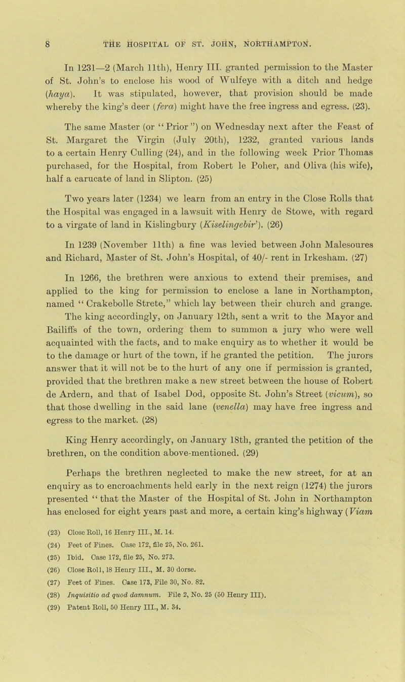 In 1231—2 (Marcli 11th), Henry III. granted permission to the Master of St. John’s to enclose his wood of Wulfeye wtli a ditch and hedge (liaya). It was stipulated, however, that provision should be made whereby the king’s deer (fera) might have the free ingress and egi'ess. (23). The same Master (or “Prior”) on Wednesday next after the Feast of St. Margaret the Virgin (July 20th), 1232, granted various lands to a certain Henry Culling (24), and in the following Aveek Prior Thomas purchased, for the Hospital, from Robert le Poher, and Oliva (his AA'ife), half a carucate of land in Slipton. (25) Taa'o years later (1234) Ave learn from an entry in the Close Rolls that the Hospital Avas engaged in a laAvsuit Avith Henry de StoAve, AAuth regard to a virgate of land in Kislingbury (Kiselingehir'). (26) In 1239 (November 11th) a fine AA'as levied betAA^een John Malesoures and Richard, Master of St. John’s Hospital, of 40/- rent in Irkesham. (27) In 1266, the brethren Avere anxious to extend their premises, and applied to the king for permission to enclose a lane in Northampton, named “ Crakebolle Strete,” Avhich lay betAA'een their church and grange. The king accordingly, on January 12th, sent a AAU'it to the Mayor and Bailiffs of the toAvn, ordering them to summon a jury Avho Avere Avell acquainted Avith the facts, and to make enquiry as to Avhether it would be to the damage or hurt of the toAvn, if he granted the petition. Tlie jurors ansAver that it aauU not be to the hurt of any one if permission is granted, provided that the brethren make a neAV street betAveen the house of Robert de Ardern, and that of Isabel Dod, opposite St. John’s Street (vicum), so that those dAvelling in the said lane {venella) may have free ingi’ess and egress to the market. (28) King Henry accordingly, on January 18th, granted the petition of the brethren, on the condition above-mentioned. (29) Perhaps the brethren neglected to make the ncAV street, for at an enquiry as to encroachments held early in the next reign (1274) the jurors presented “ that the Master of the Hospital of St. John in Northampton has enclosed for eight years past and more, a certain king’s higliAvay (Viam (23) Close Roll, 16 Henry III., M. 14. (24) Feet of Pines. Case 172, file 25, No. 261. (25) Ibid. Case 172, file 25, No. 273. (26) Close Roll, 18 Henry III., M. 30 dorse. (27) Feet of Fines. Case 173, Pile 30, No. 82. (28) Jnquuitio ad quod damnum. File 2, No. 25 (60 Henry III). (29) Patent Roll, 60 Henry III., M. 34.