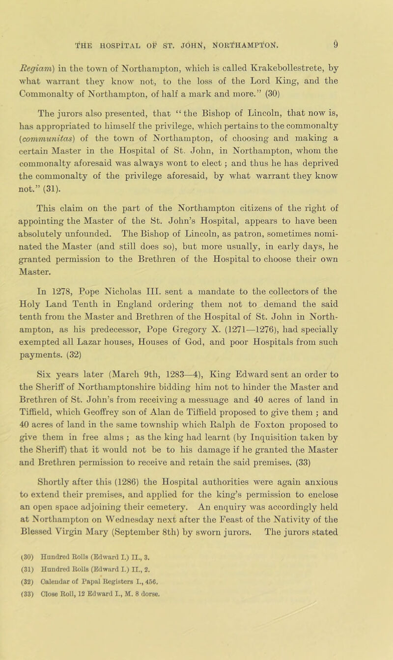 Regiam) in the town of Northanii)ton, which is called Krakebollestrete, by what warrant they know not, to the loss of the Lord King, and the Commonalty of Northampton, of half a mark and more.” (30) The jurors also presented, that ‘ ‘ the Bishop of Lincoln, that now is, has appropriated to himself the privilege, which pertains to the commonalty (covimunitas) of the town of Northampton, of choosing and making a certain Master in the Hospital of St. John, in Northampton, whom the commonalty aforesaid was always wont to elect; and thus he has deprived the commonalty of the privilege aforesaid, by what warrant they know not.” (31). This claim on the part of the Northampton citizens of the right of appointing the Master of the St. John’s Hospital, appears to have been absolutely unfounded. The Bishop of Lincoln, as patron, sometimes nomi- nated the Master (and still does so), but more usually, in early days, he granted permission to the Brethren of the Hospital to choose their own Master. In 1278, Pope Nicholas III. sent a mandate to the collectors of the Holy Land Tenth in England ordering them not to demand the said tenth from the Master and Brethren of the Hospital of St. John in North- ampton, as his predecessor, Pope Gregory X. (1271—1276), had specially exempted all Lazar houses. Houses of God, and poor Hospitals from such payments. (32) Six years later (March 9th, 1283—4), King Edward sent an order to the Sheriff of Northamptonshire bidding him not to hinder the Master and Brethren of St. John’s from receiving a messuage and 40 acres of land in Tiffield, which Geoffrey son of Alan de Tiffield proposed to give them ; and 40 acres of land in the same township which Ralph de Foxton proposed to give them in free alms ; as the king had learnt (by Inquisition taken by the Sheriff) that it would not be to his damage if he granted the Master and Brethren permission to receive and retain the said premises. (33) Shortly after this (1286) the Hospital authorities were again anxious to extend their premises, and applied for the king’s permission to enclose an open space adjoining their cemetery. An enquiry was accordingly held at Northampton on Wednesday next after the Feast of the Nativity of the Blessed Virgin Mary (September 8th) by sworn jurors. The jurors stated (.30) Hanrlred Rolls (Edward I.) II., 3. (31) Hundred Rolls (Edward I.) II., 2. (32) Calendar of Papal Registers I., 456. (33) Close Roll, 12 Edward I., M. 8 dorse.