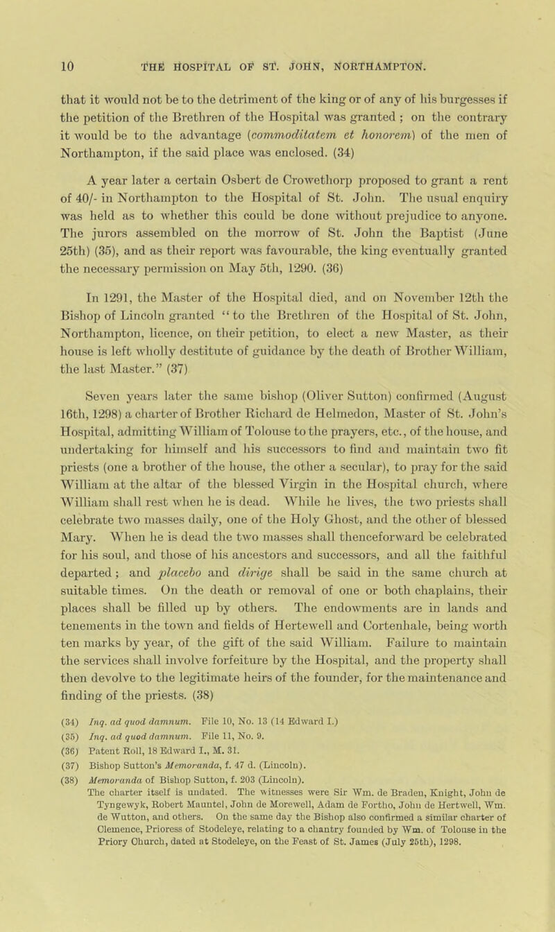that it would not be to the detriment of the king or of any of liis burgesses if the petition of the Brethren of the Hospital was granted ; on tlie contrary it would be to the advantage {commoditatem et honorem) of the men of Northampton, if the said place was enclosed. (34) A year later a certain 0.shert de Crowetliorp proposed to grant a rent of 40/- in Northampton to the Hospital of St. Jolin. The usual enquiry was held as to whether this could be done without prejudice to anyone. The jurors assembled on tlie morrow of St. John tlie Baptist (June 25th) (35), and as their report was favourable, the king eventually granted the necessary permission on May 5th, 1290. (36) In 1291, the Ma.ster of the Hospital died, and on November 12th the Bi.shop of Lincoln granted “ to the Brethren of the Hospital of St. John, Northampton, licence, on their petitioii, to elect a new Master, as their house is left wholly destitute of guidance by the death of Brother William, the last Master.” (37) Seven years later the .same btshop (Oliver Sutton) confirmed (Augirst 16th, 1298) a charter of Brother Richard de Helmedon, Master of St. John’s Hospital, admitting William of Tolouse to the prayers, etc., of the house, and undertaking for himself and his successors to find and maintain two fit priests (one a brother of the house, the other a .secular), to pray for the said William at the altar of the blessed Virgin in the Hospital church, where William .shall rest when he is dead. While he lives, the two priests shall celebrate two masses daily, one of the Holy Ghost, and the other of blessed Mary. When he is dead the two masses shall thenceforward be celebrated for his soul, and those of his ancestors and successors, and all the faithful departed ; and placebo and diruje shall be said in the same church at suitable times. On the death or removal of one or both chaplains, their places shall be filled up by others. The endowments are in lands and tenements in the town and fields of Hertewell and Cortenhale, being worth ten marks by year, of the gift of the said William. Failure to maintain the services shall involve forfeitm-e by the Hospital, and the property shall then devolve to the legitimate heii's of the founder, for the maintenance and finding of the priests. (38) (34) Inq. ad quod damnum. File 10, No. 13 (14 Edward I.) (35) Jnq. ad quod damnum. Pile 11, No. 9. (36) Patent Roll, 18 Edward I., M. 31. (37) Bishop Sutton’s Memoranda, t. 47 d. (Lincoln). (38) Memoranda of Bishop Sutton, f. 203 (Lincoln). The charter itself is undated. The witnesses were Sir Wm. de Braden, Knight, John de Tyngewyk, Robert Mauntel, John de Morewell, Adam de Fortho, John de Hertwell, Wm. de Wutton, and others. On the same day the Bishop also confirmed a similar charter of Olemeuce, Prioress of Stodeleye, relating to a chantry founded by Wm. of Tolouse in the Priory Church, dated at Stodeleye, on the Feast of St. James (July 25th), 1298.