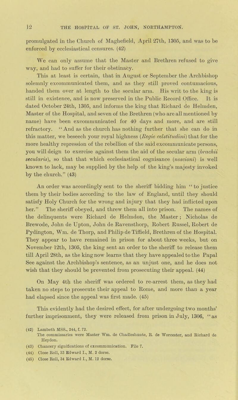 promulgated in the Church of Maghefield, April 27th, 1305, and was to be enforced by ecclesiastical censures. (42) We can only assume that the Master and Brethren refused to give way, and had to sutter for theii' obstinacy. This at least is certain, that in August or September the Archbishojj solemnly e.xcommunicated them, and as they still proved contumacious, handed them over at length to the secular arm. His writ to the king is still in existence, and is now preserved in the Public Record Oflice. It is dated October 24th, 1305, and informs the king that Richard de Helmden, Master of the Hospital, and seven of the Brethren (who are all mentioned by name) have been excommunicated for 40 days and more, and are still refractory. “ And as the church has nothing further that she can do in this matter, we beseech your royal highness (Regie r.elstitudini) that for the more healthy repression of the rebellion of the said excommunicate iiersons, you will deign to exercise against them the aid of the secular arm (brachii secularis), so that that which ecclesiastical cognisance (noscioni) is well known to lack, may be supplied by the help of the king’s majesty invoked by the church.” (43) An order was accordingly sent to the sheriff bidding him “ to justice them by their bodies according to the law of England, luitil they should satisfy Holy Chui’ch for the Avrong and injury that they had inflicted upon her. ” The sheriff obeyed, and threw them all into prison. The names of the delinquents were Richard de Helmdon, the Master; Nicholas de BreAvode, John de Upton, John de Ravensthorp, Robert Russel, Robert de Pydington, Wm. de Thorp, and Philip de Tilfield, Brethren of the Hospital. They appear to have remained in prison for about tliree Aveeks, but on November 12th, 1305, the king sent an order to the sheriff to release them till April 28th, as the king noAV learns that they have appealed to the Papal See against the Archbishop’s sentence, as an unjust one, and he does not AAdsh that they should be prevented from prosecuting their appeal. (44) On May 4th the sheriff Avas ordered to re-arrest them, as they had taken no steps to prosecute their appeal to Rome, and more than a year had elapsed since the appeal Avas first made. (45) This evidently had the desired effect, for after undergoing tAvo months’ further imprisonment, they AA^ere released from prison in July, 1306, “as (42) Lambeth MSS., 244, f. 72. The commissaries were Master Wm. de Ohadleshuute, R. de Worcester, aud Richard de Heydon. (43) Chancery significations of excommunication. File 7. (44) Close Roll, 33 Edward I., M. 2 dorse. (46) Close Roll, 34 Edward I., M. 12 dorse.