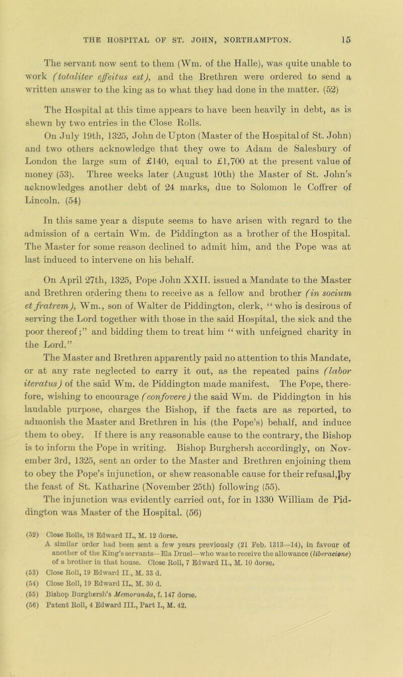 The servant now sent to them (Wm. of the Halle), was quite unable to work (totaliter effeitus estJ, and tlie Brethren were ordered to send a written answer to the king as to what they had done in the matter. (52) The Hospital at this time appears to have been heavily in debt, as is shewn by two entries in the Close Rolls. On July 19th, 1325, John de Upton (Master of the Hospital of St. John) and two others acknowledge that they owe to Adam de Sale-sbury of London the large sum of £140, equal to £1,700 at the present value of money (53). Three weeks later (August 10th) the Master of St. John’s acknowledges another debt of 24 marks, due to Solomon le Coffrer of Lincoln. (54) In this same year a dispute seems to have arisen with regard to the admission of a certain Wm. de Piddtngton as a brother of the Hospital. The Master for some reason declined to admit him, and the Pope was at last induced to intervene on his behalf. On April 27th, 1325, Pope John XXII. issued a Mandate to the Master and Bretliren ordering them to receive as a fellow and brother fin socium etfratrem), Wm., son of Walter de Piddington, clerk, “who is desii'ous of serving the Lord together with those in the said Hospital, the sick and the poor thereof;” and bidding them to treat him “ with unfeigned charity in the Lord.” The Master and Brethren apparently paid no attention to this Mandate, or at any rate neglected to carry it out, as the repeated pains (labor iteratus) of the said Wm. de Piddington made manifest. The Pope, there- fore, wishing to encourage (confovere) the said Wm. de Piddington in his laudable purpose, charges the Bishop, if the facts are as reported, to admonish the Master and Brethren in his (the Pope’s) behalf, and induce them to obey. If there is any reasonable cause to the contrary, the Bishop is to inform the Pope in writing. Bishop Burghersh accordingly, on Nov- ember 3rd, 1325, sent an order to the Master and Brethren enjoining them to obey the Pope’s injunction, or shew reasonable cause for their refusal, jby the feast of St. Katharine (November 25th) following (55). The injunction was evidently carried out, for ui 1330 William de Pid- dington was Master of the Hospital. (56) (•'52) Close Rolls, 18 Edward II., M. 12 dorse. A similar order had been sent a few years previously (21 Feb. 1313—14), in favour of anotlier of tlie King’s servants—Ela Druel—who was to receive the allowance (libei-aeione) of a brother in that house. Oiose Roll, 7 Edward II., M. 10 dorse. (53) Close Roll, 19 Edward II., M. 33 d. (154) Close Roll, 19 Edward II., M. 30 d. (50) Bishop Burghersh’s Memoranda, f. 147 dorse. (56) Patent Roll, 4 Edward HI., Part I., M. 42.