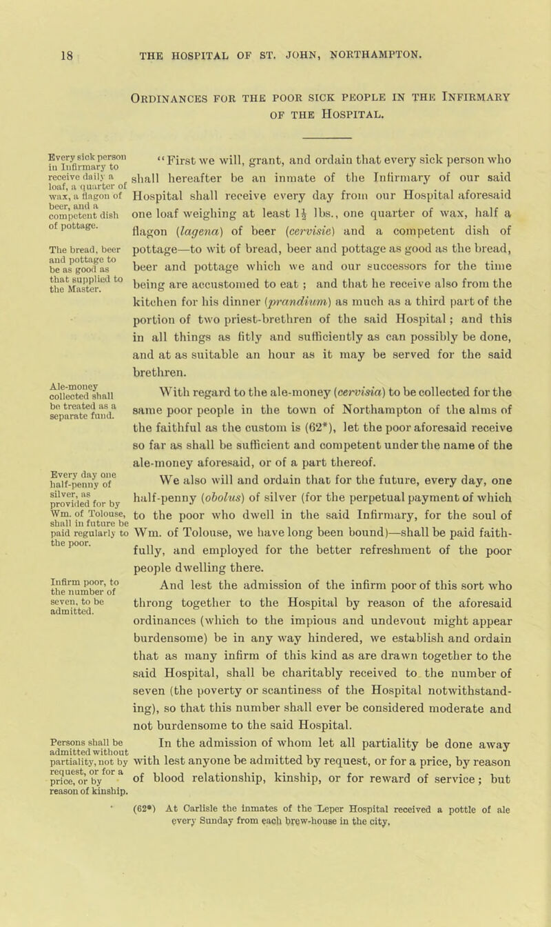 Every sick person ill Infirmary to receive daily a loaf, a (luarter of wax, a flagon of beer, and a competent dish of pottage. The bread, beer and pottage to be as good as that supplied to the Master. Ale-money collected shall bn treated as a separate fund. Every day one half-penny of silver, as provided for by Wm. of Tolouse, shall in future be paid regularly to the poor. Infirm poor, to the number of seven, to be admitted. Persons shall be admitted without partiality, not by request, or for a price, or by reason of kinship. Ordinances for the poor sick people in the Infirmary OF the Hospital. “First we will, grant, and ordain that every sick person who shall hereafter he an inmate of the Infirmary of our said Hospital shall receive every day from our Hospital aforesaid one loaf weighing at least lbs., one quarter of wax, half a flagon [lagena) of beer (cervisie) and a competent dish of pottage—to wit of bread, beer and pottage as good as the bread, beer and pottage which we and our successors for the time being are accustomed to eat ; and that he receive also from the kitchen for his dinner [prandium) as much as a third part of the portion of two priest-brethren of the said Hospital; and this in all things as fitly and sufficiently as can possibly be done, and at as suitable an hour as it may be served for the said brethren. With regard to the ale-money (cervisia) to be collected for the same poor people in the town of Northampton of the alms of the faithful as the custom is (62*), let the poor aforesaid receive so far as shall be sufficient and competent under the name of the ale-money afore.«aid, or of a part thereof. We also will and ordain that for the future, every day, one half-penny [oholus) of silver (for the perpetual payment of which to the poor who dwell in the said Infirmary, for the soul of Wm. of Tolouse, we have long been bound)—shall be paid faith- fully, and employed for the better refreshment of the poor people dwelling there. And lest the admission of the infirm poor of this sort who throng together to the Hospital by reason of the aforesaid ordinances (which to the impious and undevout might appear burdensome) be in any way hindered, we establish and ordain that as many infirm of this kind as are drawn together to the said Hospital, shall be charitably received to the number of seven (the poverty or scantiness of the Hospital notwithstand- ing), so that this number shall ever be considered moderate and not burdensome to the said Hospital. In the admission of whom let all partiality be done away with lest anyone be admitted by request, or for a price, by reason of blood relationship, kinship, or for reward of service; but (62*) At Carlisle the Inmates of the Leper Hospital received a pottle of ale every Sunday from each trew-house in the city.