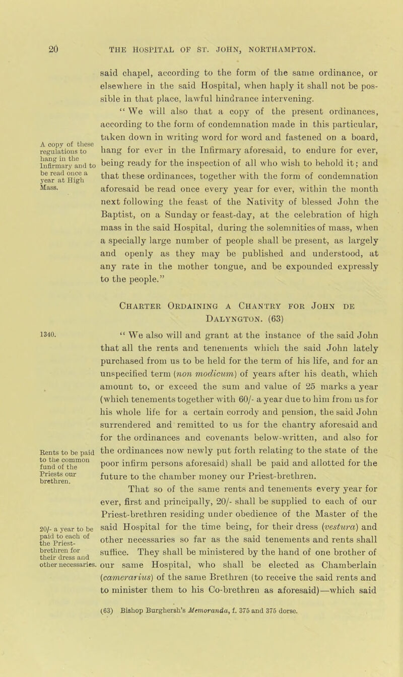 A copy of these regulations to hang in the Infirmary ami to be read once a year at High Mass. 1340. Rents to be paid to the common fund of the Priests our brethren. 20/- a year to be paid to each of the Priest- brethren for their dress and other necessaries. said chapel, according to the form of the same ordinance, or elsewhere in tlie said Hospital, when haply it shall not be pos- sible in that place, lawful hindrance intervening. “ We will al.so that a copy of the present ordinances, according to the form of condemnation made in this particular, taken down in writing word for word and fastened on a board, hang for ever in the Infirmary aforesaid, to endure for ever, being ready for the inspection of all who wish to behold it; and that these ordinances, together with the form of condemnation aforesaid be read once every year for ever, within the month next following tlie feast of the Nativity of blessed John the Baptist, on a Sunday or feast-day, at the celebration of high mass in the said Hospital, during the solemnities of mass, when a specially large number of people shall be present, as largely and openly as they may be published and understood, at any rate in the mother tongue, and be expounded expressly to the people.” Charter Ordaining a Chantry for John de Dalyngton. (63) “ We also will and grant at the instance of the said John that all the rents and tenements which the said John lately purchased from us to be held for the term of his life, and for an unspecified term (no7i modicum) of years after his death, which amount to, or exceed the sum and value of 25 marks a year (which tenements together with 60/- a year due to him from us for his whole life for a certain corrody and pension, the said John surrendered and remitted to us for the chantry aforesaid and for the ordinances and covenants below-written, and also for the ordinances now newly put forth relating to the state of the poor infirm persons aforesaid) shall be paid and allotted for the future to the chamber money our Priest-brethren. That so of the same rents and tenements every year for ever, first and principally, 20/- shall be supplied to each of our Priest-brethren residing under obedience of the Master of the said Hospital for the time being, for their dress {vestura) and other necessaries so far as the said tenements and rents shall suffice. They shall be ministered by the hand of one brother of our .same Hospital, who shall be elected as Chamberlain (camerarius) of the same Brethren (to receive the said rents and to minister them to his Co-brethren as aforesaid)—which said
