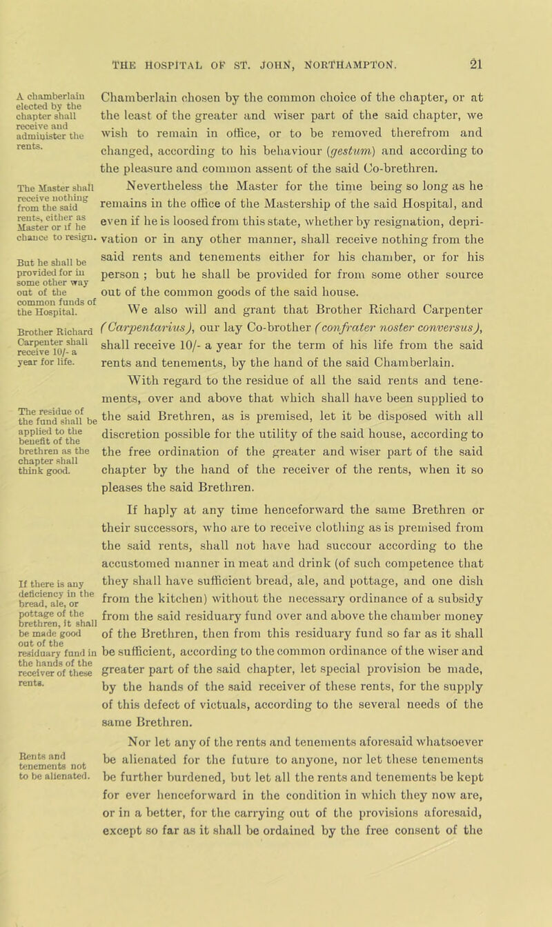 A chamberlain elected by the chapter shall receive and administer the rents. The Master shall receive nothing from the said rents, either as Master or if he chance to resign. But he shall be provided for in some other way out of the common funds of the Hospital. Brother Richard Carpenter shall receive 10/- a year for life. The residue of the fund shall be applied to the benefit of the brethren as the chapter shall think good. If there is any deficiency in the bread, ale, or pottage of the brethren, it shall be made good out of the residuary fund in the hands of the receiver of these rents. Rents and tenements not to be alienated. Chamberlain chosen by the common choice of the chapter, or at the least of the greater and wiser part of the said chapter, we wish to remain in office, or to be removed therefrom and changed, according to his behaviour {geshtm) and according to the pleasure and common assent of the said Co-brethren. Nevertheless the Master for the time being so long as he remains in the office of the Mastership of the said Hospital, and even if he is loosed from this state, whether by resignation, depri- vation or in any other manner, shall receive nothing from the said rents and tenements either for his chamber, or for his person ; but he shall be provided for from some other source out of the common goods of the said house. We also will and grant that Brother Richard Carpenter (CarpentanusJ, our lay Co-brother (confrater noster conversus), shall receive 10/- a year for the term of his life from the said rents and tenements, by the hand of the said Chamberlain. With regard to the residue of all the said rents and tene- ments, over and above that which shall have been supplied to the said Brethren, as is premised, let it be disposed with all discretion possible for the utility of the said house, according to the free ordination of the greater and wiser part of the said chapter by the hand of the receiver of the rents, when it so pleases the said Brethren. If haply at any time henceforward the same Brethren or their successors, who are to receive clothing as is premised from the said rents, shall not have had succour according to the accustomed manner in meat and drink (of such competence that they shall have sufficient bread, ale, and pottage, and one dish from the kitchen) without the necessary ordinance of a subsidy from the said residuary fund over and above the chamber money of the Brethren, then from this residuary fund so far as it shall be sufficient, according to the common ordinance of the wiser and greater part of the said chapter, let special provision be made, by the hands of the said receiver of these rents, for the supply of this defect of victuals, according to the several needs of the same Brethren. Nor let any of the rents and tenements aforesaid whatsoever be alienated for the future to anyone, nor let these tenements be further burdened, but let all the rents and tenements be kept for ever henceforward in the condition in which they now are, or in a better, for the carrying out of the provisions aforesaid, except so far as it shall be ordained by the free consent of the