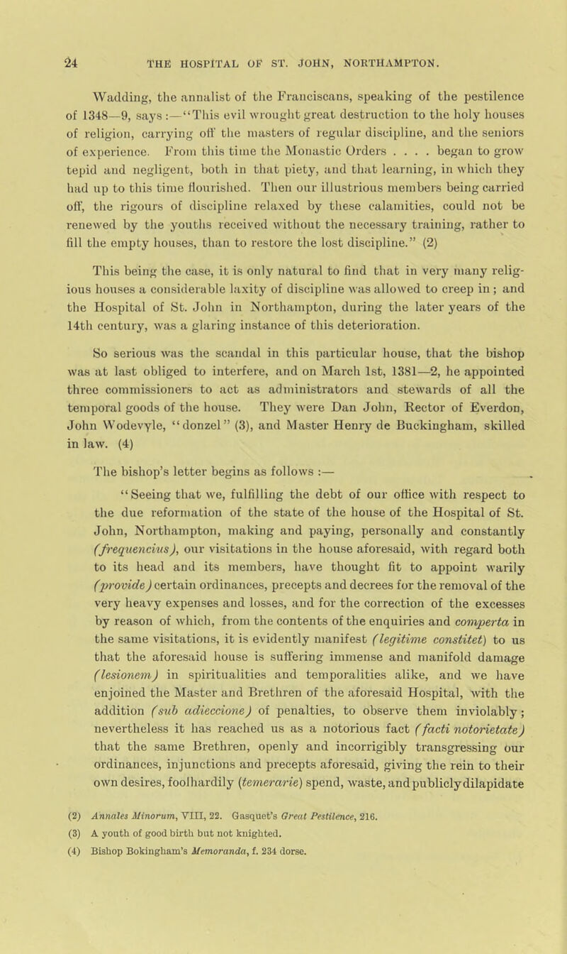 Wadding, the annalist of tlie Franciscans, speaking of the pestilence of 1348—9, says :—“This evil wrought great destruction to the holy houses of religion, carrying off the masters of regular discipline, and the seniors of e.xperience. From this time the Monastic Orders .... began to grow tepid and negligent, both in that piety, and that learning, in which they had up to this time flourished. Then our illustrious members being carried off, the rigours of discipline relaxed by these calamities, could not be renewed by the youths received without the necessary training, rather to fill the empty houses, than to restore the lost discipline.” (2) This being the case, it is only natural to find that in very many relig- ious houses a considerable laxity of discipline was allowed to creep in ; and the Hospital of St. John in Northampton, during the later years of the 14th century, was a glaring instance of this deterioration. So serious was the scandal in this particular house, that the bishop was at last obliged to interfere, and on March 1st, 1381—2, he appointed three commissioners to act as administrators and stewards of all the temporal goods of the house. They were Dan John, Hector of Everdon, John Wodevyle, “donzel” (3), and Master Henry de Buckingham, skilled in law. (4) The bishop’s letter begins as follows :— “Seeing that we, fulfilling the debt of our office with respect to the due reformation of the state of the house of the Hospital of St. John, Northampton, making and paying, personally and constantly (frequencius), our visitations in the house aforesaid, with regard both to its head and its members, have thought fit to appoint warily (provide) certain ordinances, precepts and decrees for the removal of the very heavy expenses and losses, and for the correction of the excesses by reason of which, from the contents of the enquiries and comperta in the same visitations, it is evidently manifest (legitime constitet) to us that the aforesaid house is suffering immense and manifold damage (lesionem) in spiritualities and temporalities alike, and we have enjoined the Master and Brethren of the aforesaid Hospital, with the addition (sub adieccione) of penalties, to observe them inviolably; nevertheless it has reached us as a notorious fact (facti notorietate) that the same Brethren, openly and incorrigibly transgressing our ordinances, injunctions and precepts aforesaid, giving the rein to their own desires, foolhardily (temerarie) spend, waste, and publicly dilapidate (2) Annales A/tnorum, VIII, 22. Gasquet’s Great Pestilence, 216. (3) A youth of good birth but not knighted.