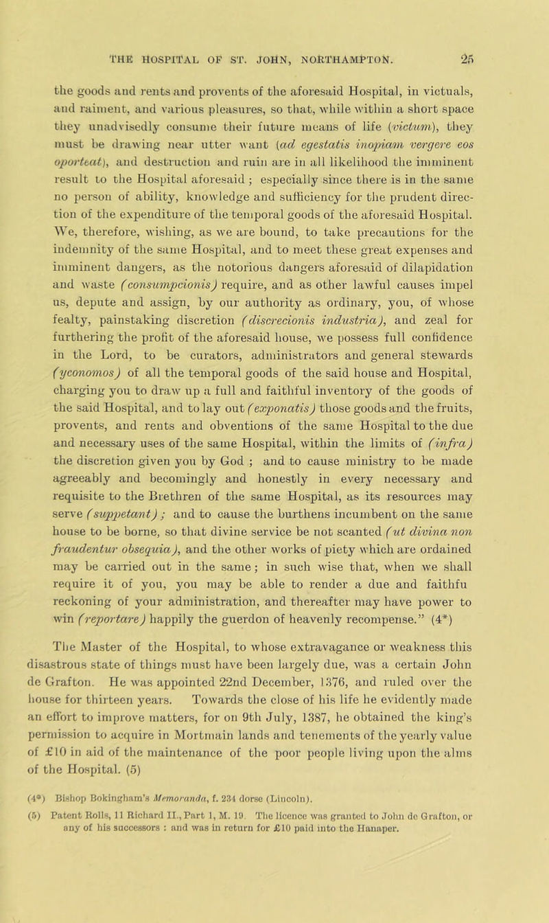 the goods and rents and provents of the aforesaid Hospital, in victuals, and raiment, and various pleasures, so that, while within a short space they unadvisedly consume their future means of life {vicitm), they must be drawing near utter want (ad egestatis inopiam mrgere, eos oporttat), and destruction and ruin are in all likelihood the imminent result to the Hospital aforesaid ; especially since there is in the same no person of ability, knowledge and sufficiency for the prudent direc- tion of the expenditure of the temporal goods of the aforesaid Hospital. We, therefore, wishing, as we are bound, to take precautions for the indemnity of the same Hospital, and to meet these great expenses and imminent dangers, as the notorious dangers aforesaid of dilapidation and waste (consumpeionis) require, and as other lawful causes impel us, depute and assign, by our authority as ordinary, you, of whose fealty, painstaking discretion (discredonis industria), and zeal for furthering the profit of the aforesaid house, we possess full confidence in the Lord, to be curators, administrators and general stewards (yconomos) of all the temporal goods of the said house and Hospital, charging you to draw up a full and faithful inventory of the goods of the said Hospital, and to lay out (exponatis) those goods and the fruits, provents, and rents and obventions of the same Hospital to the due and necessary uses of the same Hospital, within the limits of (infra) the discretion given you by God ; and to cause ministry to be made agreeably and becomingly and honestly in every necessary and requisite to the Brethren of the same Hospital, as its resources may serve (suppetant) ; and to cause the burthens incumbent on the same house to be borne, so that divine service be not scanted (ut divina non fraudentur obsequia), and the other works of piety which are ordained may be carried out in the same; in such wise that, when we shall require it of you, you may be able to render a due and faithfu reckoning of your administration, and thereafter may have power to win (reportare) happily the guerdon of heavenly recompense.” (4*) Tlie Master of the Hospital, to whose extravagance or weakness this disastrous state of things must have been largely due, was a certain John de Grafton. He was appointed 22nd December, 1376, and ruled over the house for thirteen years. Towards the close of his life he evidently made an effort to improve matters, for on 9th July, 1387, he obtained the king’s permission to acquire in Mortmain lands and tenements of the yearly value of £10 in aid of the maintenance of the poor people living upon the alms of the Hospital. (5) Bishop Bokingham’s Memoranda, f. 2:)'l dorse (Lincoln). (6) Patent Roiis, 11 Ricliard II.,Part 1, M. 19. The licence was granted to John dc Grafton, or any of his successors : and was In return for £10 paid into the Ilunaper.