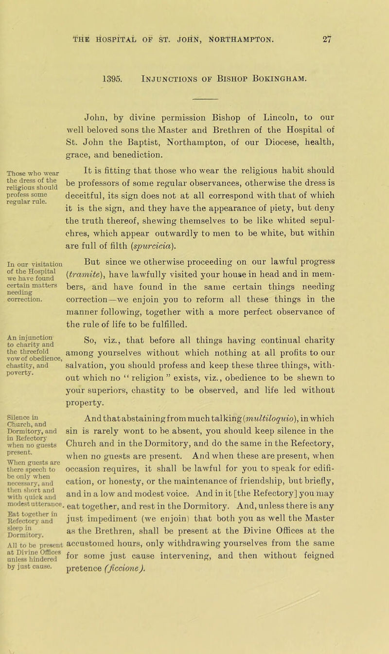 1395. Injunctions of Bishop Bokingham. John, by divine permission Bishop of Lincoln, to our well beloved sons the Master and Brethren of the Hospital of St. John the Baptist, Northampton, of our Diocese, health, grace, and benediction. Those who wear the dress of the religions should profess some regular rule. It is fitting that those who wear the religious habit should be professors of some regular observances, otherwise the dress is deceitful, its sign does not at all correspond with that of which it is the sign, and they have the appearance of piety, but deny the truth thereof, shewing themselves to be like whited sepul- chres, which appear outwardly to men to be white, but within are full of filth {spurcicia). In our visitation ^^ut since we Otherwise proceeding on our lawful progress we*ha^fM^^ (^mmtife), have lawfully visited your house in head and in mem- certain matters bers, and have found in the same certain things needing needmg _ _ correction. correction—Ave enjoin you to reform all these things in the manner following, together with a more perfect observance of the rule of life to be fulfilled. to°cibarity*and before all things having continual charity the threefold among yourselves without which nothing at all profits to our vow of obedience, . chastity, and salvation, you should profess and keep these three things, with- poverty. which no “ religion ” exists, viz., obedience to be shewn to your superiors, chastity to be observed, and life led without property. Silence in Church, and Dormitory, and in Refectory when no guests present. ■When guests are there speech to be only when necessary, and then short and with quick and modest utterance Eat together in Refectory and sleep in Dormitory. And that abstaining from mucht&\\dng[multiloquio), in which sin is rarely wont to be absent, you should keep silence in the Church and in the Dormitory, and do the same in the Refectory, when no guests are present. And when these are present, when occasion requires, it shall be lawful for you to speak for edifi- cation, or honesty, or the maintenance of friendship, but briefly, and in a low and modest voice. And in it [the Refectory] you may • eat together, and rest in the Dormitory. And, unless there is any just impediment (we enjoin) that both you as well the Master as the Brethren, shall be present at the Divine Offices at the All to be present accustomed hours, only withdrawing yourselves from the same uni^liindeTOr ^^r some just cause intervening, and then without feigned by just cause. pretence (jiccione).