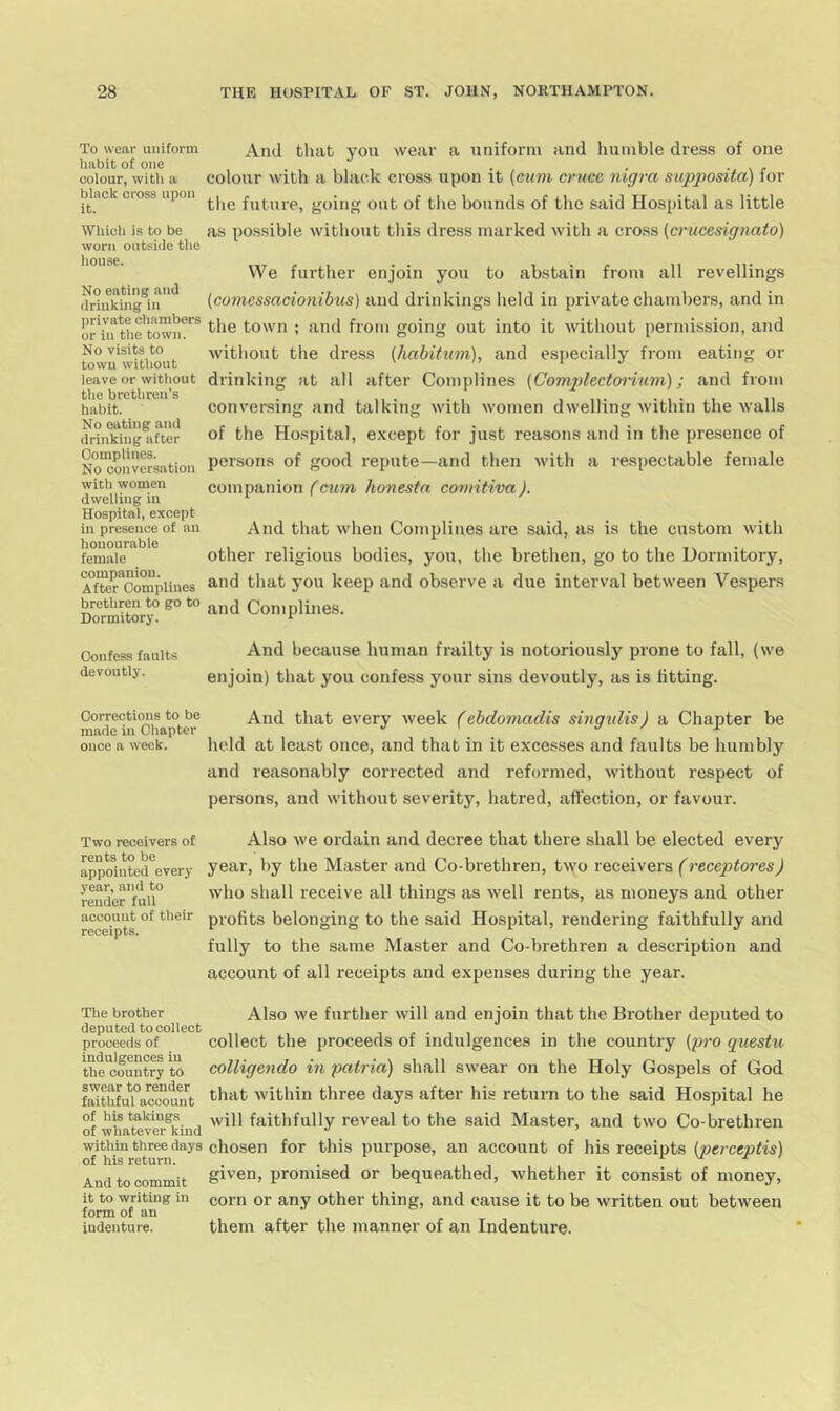 To wear uniform habit of one colour, witli a black cross upon it. And that you wear a uniform and humble dress of one coloitr with a bhudv cross upon it {cum cruce nigra supposita) for tlie future, going out of the bounds of the said Hospital as little Which is to be as possible without this dress marked with a cross (crucesignato) worn outside the Iiouse. No eating and drinking in private chambers or in the town. No visits to town without leave or without the brethren's habit. No eating and drinking after Oomplines. No conversation We further enjoin you to abstain from all revellings [comessaeionibus) and drinkings held in private chambers, and in the town ; and from going out into it without permission, and without the dress (habitum), and especially from eating or drinking at all after Complines {Complcctorium); and from conversing and talking with women dwelling within the walls of the Ho.spital, e.xcept for just reasons and in the presence of persons of good repute—and then with a respectable female with women dwelling in Hospital, except in presence of an honourable female companion. After Oomplines companion (cum honestn comitiva). And that when Complines are said, as is the custom with other religious bodies, you, the brethen, go to the Dormitory, and that you keep and observe a due interval between Vespers Sitorf Complines. Confess faults because human frailty is notoriously prone to fall, (we devoutly. enjoin) that you confess your sins devoutly, as is fitting. OoiTectio^is^tOtbe And that every week (ebdomadis singulis) a Chapter be once a week. held at least once, and that in it excesses and faults be humbly and reasonably corrected and reformed, without respect of persons, and without severity, hatred, affection, or favour. Two receivers of rents to be appointed every year, and to render full accouut of their receipts. Also we ordain and decree that there shall be elected every year, by the Master and Co-brethren, two receivers (receptores) who shall receive all things as well rents, as moneys and other profits belonging to the said Hospital, rendering faithfully and fully to the same Master and Co-brethren a description and account of all receipts and expenses during the year. The brother deputed to collect proceeds of indulgences in the country to swear to render faithful account Also we further will and enjoin that the Brother deputed to collect the proceeds of indulgences in the country {pro questu colligendo in patria) shall swear on the Holy Gospels of God that within three days after his return to the said Hospital he of his takings faithfully reveal to the said Master, and two Co-brethren of whatever kind •’ ’ within three days chosen for this purpose, an account of his receipts {perceptis) of his return. . • , , r m jr And to commit promised or bequeathed, whether it consist of money, it to writing in corn or any other thing, and cause it to be written out between form of an ' indenture. them after the manner of an Indenture.
