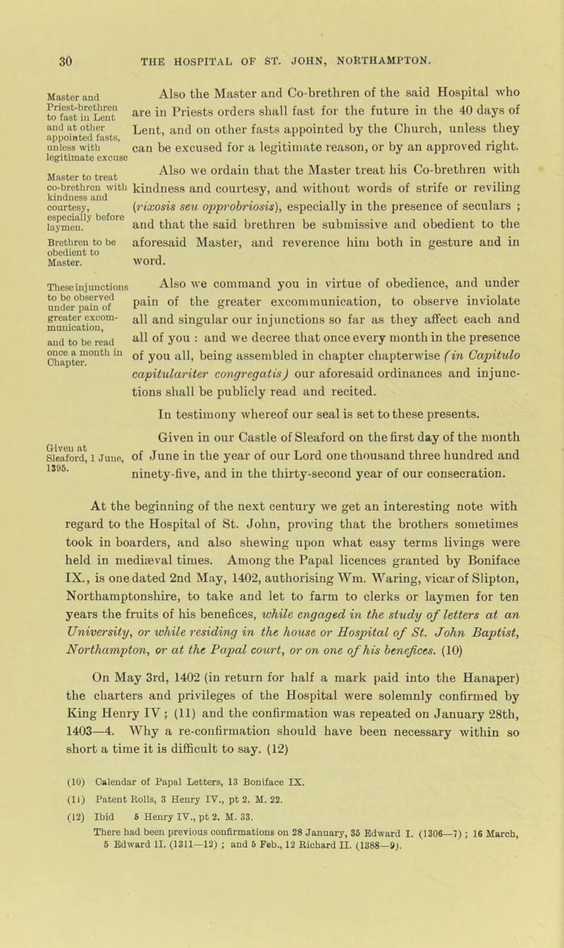 Master and Priest-brethren to fast in Lent and at other appointed fasts, unless with legitimate excuse Also the Master and Co-brethren of the said Hospital who are in Priests orders shall fast for the future in the 40 days of Lent, and on other fasts appointed by the Church, unless they can be e.xcused for a legitimate reason, or by an approved right. ^ ^ . . Also we ordain that the Master treat his Co-brethren with Master to treat co-brethren^with kindness and courtesy, and without words of strife or reviling {rixosis seu opprobnosis), especially in the presence of seculars ; kindness and courtesy, especially before laymen. and that the said brethren be submissive and obedient to the Brethren to be aforesaid Mastei’, and reverence him both in gesture and in obedient to Master. word. These injunctions Also we command you in virtue of obedience, and under undL°pain'of greater excommunication, to observe inviolate greater excom- all and singular our ini unctions SO far as they affect each and muuication, o j and to be read decree that once every month in the presence Ohapte™”'^*^^ ^ assembled in chapter chapterwise (in Capitulo capitxilariter congregatis) our aforesaid ordinances and injunc- tions shall be publicly read and recited. In testimony whereof our seal is set to these presents. Giveu at Sleaford, 1 Juue, 1395. Given in our Castle of Sleaford on the first day of the month of June in the year of our Lord one thousand three hundred and ninety-five, and in the thirty-second year of our consecration. At the beginning of the next century we get an interesting note with regard to the Hospital of St. John, proving that the brothers sometimes took in boarders, and also shewing upon what easy terms livings were held in mediteval times. Among the Papal licences granted by Boniface IX., is one dated 2nd May, 1402, authorising Wm. M''aring, vicar of Slipton, Northamptonshire, to take and let to farm to clerks or laymen for ten years the fruits of his benefices, while engaged in the study of letters at an University, or while residing in the house or Hospital of St. John Baptist, Northampton, or at the Papal court, or on one of his benefices. (10) On May 3rd, 1402 (in return for half a mark paid into the Hanaper) the charters and privileges of the Hospital were solemnly confirmed by King Henry IV ; (11) and the confirmation was repeated on January 28th, 1403—4. Why a re-confirmation should have been necessary within so short a time it is difficult to say. (12) (10) Calendar of Papal Letters, 13 Boniface IX. (11) Patent Rolls, 3 Henry IV., pt 2. M. 22. (12) Ibid 6 Henry IV., pt 2. M. 33. There had been previous confirmations on 28 January, 35 Edward I. (1306—7) ; 16 March, 5 Edward II. (1311—12) ; and 5 Feb., 12 Richard II. (1388—9).