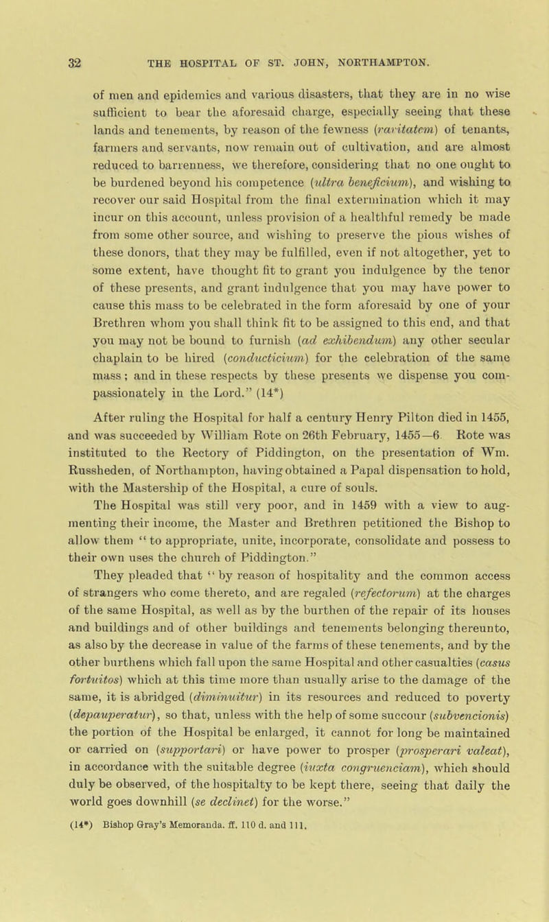 of men and epidemics and various disasters, that they are in no wise sufficient to bear the aforesaid charge, especially seeing that these lands and tenements, by reason of the fewness (raritatcm) of tenants, farmers and servants, now remain out of cultivation, and are almost reduced to barrenness, we therefore, considering that no one ought to be burdened beyond his competence (ultra beneficium), and wishing to recover our said Hospital from the final e.xtermination which it may incur on this account, unless provision of a healthful remedy be made from some other source, and wishing to preserve the pious wishes of these donors, that they may be fulfilled, even if not altogether, yet to some extent, have thought fit to grant you indulgence by the tenor of these presents, and grant indulgence that you may have power to cause this mass to be celebrated in the form aforesaid by one of your Brethren whom you shall think fit to be assigned to this end, and that you may not be bound to furnish (ad exhibendtim) any other secular chaplain to be hired (conducticium) for the celebration of the same mass; and in these respects by these presents we dispense you com- passionately in the Lord.” (14*) After ruling the Hospital for half a century Henry Pilton died in 1455, and was succeeded by William Rote on 26th February, 1455—6 Rote was instituted to the Rectory of Piddington, on the presentation of Wm. Russheden, of Northampton, having obtained a Papal dispensation to hold, with the Mastership of the Plospital, a cure of souls. The Hospital was still very poor, and in 1459 with a view to aug- menting their income, the Master and Brethren petitioned the Bishop to allow them “ to appropriate, unite, incorporate, consolidate and possess to their own uses the church of Piddington.” They pleaded that “ by reason of hospitality and the common access of strangers who come thereto, and are regaled (refectomm) at the charges of the same Hospital, as well as by the burthen of the repair of its houses and buildings and of other buildings and tenements belonging thereunto, as also by the decrease in value of the farms of these tenements, and by the other burthens which fall upon the .same Hospital and other casualties (casus fo7-tuitos) which at this time more than usually arise to the damage of the same, it is abridged (dmihmitu?') in its resources and reduced to poverty (depaupe7-atw'), so that, unless with the help of some succour (subvencionis) the portion of the Hospital be enlarged, it cannot for long be maintained or carried on (suppoidari) or have power to prosper (prosperari valeat), in accordance with the suitable degree (iuxta co7ig7’uenciam), which should duly be observed, of the hospitalty to be kept there, seeing that daily the world goes downhill (se declinei) for the worse.”