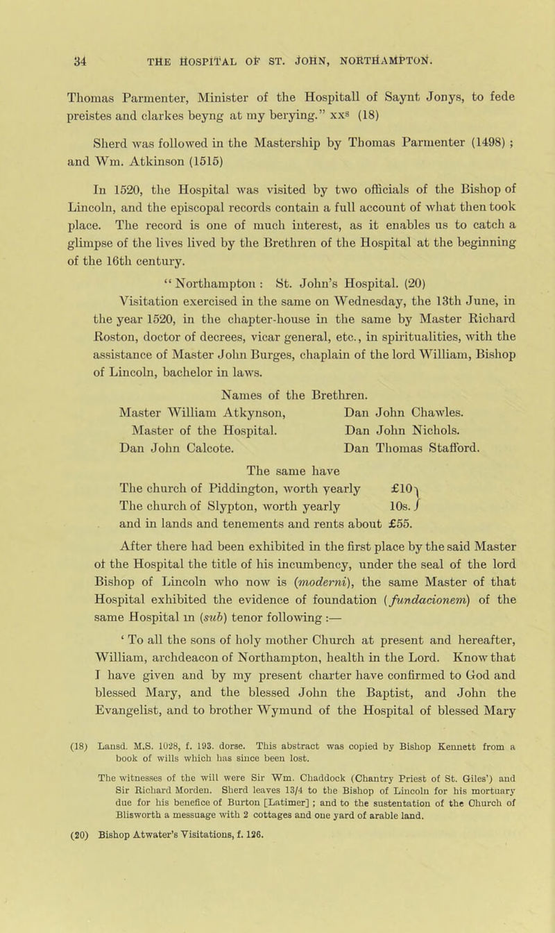 Tliomas Parmenter, Minister of the Hospitall of Saynt Jonys, to fede preistes and clarkes beyng at my berying.” xxs (18) Sherd was followed in the Mastership by Thomas Parmenter (1498) ; and Wm. Atkinson (1515) In 1520, the Hospital was visited by two officials of the Bishop of Lincoln, and the episcopal records contain a full account of what then took place. The record is one of much interest, as it enables us to catch a glimpse of the lives lived by the Brethren of the Hospital at the beginning of the 16th century. “ Northampton : St. John’s Hospital. (20) Visitation exercised in the same on Wednesday, the 13th June, in the year 1520, in the chapter-house in the same by Master Richard Boston, doctor of decrees, vicar general, etc., in spiritualities, with the assistance of Master John Burges, chaplain of the lord William, Bishop of Lincoln, bachelor in laws. Names of the Brethren. Master William Atkynson, Dan John Chawles. Master of the Hospital. Dan John Nichols. Dan John Calcote. Dan Thomas Stafford. The same have The church of Piddington, worth yearly £10'^ The church of Slypton, worth yearly 10s. / and in lands and tenements and rents about £55. After there had been exhibited in the first place by the said Master of the Hospital the title of his incumbency, under the seal of the lord Bishop of Lincoln who now is {moderni), the same Master of that Hospital exhibited the evidence of foundation {fundacionem) of the same Hospital in {sub) tenor following :— ‘ To all the sons of holy mother Church at present and hereafter, William, archdeacon of Northampton, health in the Lord. Know that I have given and by my present charter have confirmed to God and blessed Mary, and the blessed John the Baptist, and John the Evangelist, and to brother Wymund of the Hospital of blessed Mary (18) Lausd. M.S. 1028, £. 193. dorse. This abstract was copied by Bishop Kermett from a book of wills which has since been lost. The witnesses of the will were Sir Wm. Chaddock (Chantry Priest of St. Giles’) and Sir Richard Morden. Sherd leaves 13/4 to the Bishop of Lincoln for his mortuary due for his benefice of Burton [Latimer] ; and to the sustentation of the Church of Blisworth a messuage with 2 cottages and one yard of arable land. (20) Bishop Atwater’s Visitations, f. 126.