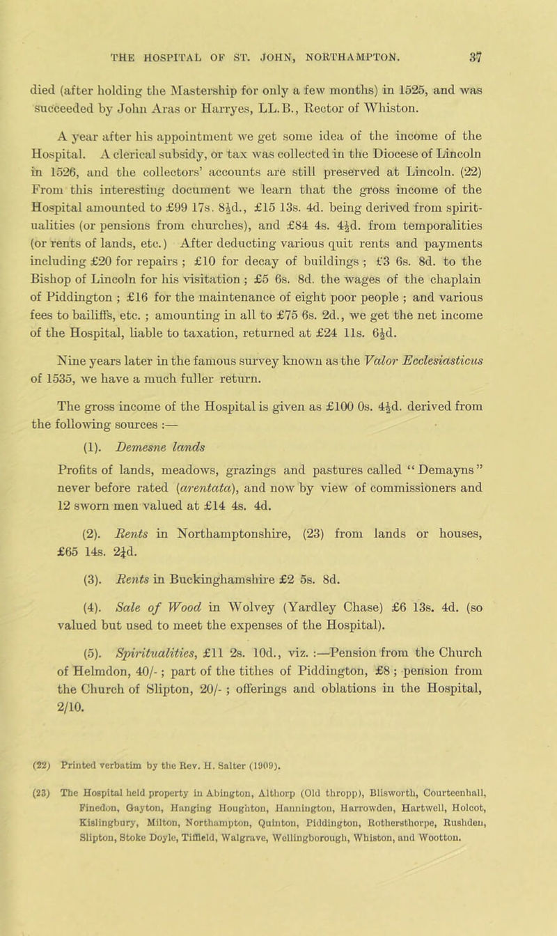 died (after holding the Masterehip for only a few months) in 1525, and was succeeded by John Aras or Harryes, LL.B., Rector of Whiston. A year jifter his appointment we get some idea of the income of the Hospital. A clerical subsidy, or tax was collected in the Diocese of Lincoln in 1526, and the collectors’ accoimts are still preserved at Lincoln. (22) From this interesting document we learn that the gross income of the Hospital amounted to £99 17s. 8^d., £15 13s. 4d. being derived from spirit- ualities (or pensions from chm-ches), and £84 4s. 4id. from temporalities (or rents of lands, etc.) After deducting various quit rents and payments including £20 for repairs ; £10 for decay of buildings ; f3 6s. 8d. to the Bishop of Lincoln for his visitation ; £5 6s. 8d. the wages of the chaplain of Piddington ; £16 for the maintenance of eight poor people ; and various fees to bailiffs, etc. ; amounting in all to £75 6s. 2d., we get the net income of the Hospital, liable to taxation, returned at £24 11s. bjd. Nine years later in the famous survey Icnowu as the Valor Ecclesiasticus of 1535, we have a much fuller retiu’n. The gross income of the Hospital is given as £100 Os. 4|d. derived from the folloAving sources :— (1) . Demesne lands Profits of lands, meadows, grazings and pastures called “Demayns” never before rated {arentata), and now by view of commissioners and 12 sworn men valued at £14 4s. 4d. (2) . Bents in Northamptonshire, (23) from lands or houses, £65 14s. 2id. (3) . Rents in Buckinghamshire £2 5s. 8d. (4) . Sale of Wood in Wolvey (Yardley Chase) £6 13s. 4d. (so valued but used to meet the expenses of the Hospital). (5) . Spiritualities, £,\\ 2s. lOd., viz.:—Pension from the Church of Helmdon, 40/-; part of the tithes of Piddington, £8 ; pension from the Church of Slipton, 20/- ; offerings and oblations in the Hospital, 2/10. (22; Printed verbatim by the Rev. H. Salter (1909). (23) The Hospital held property in Abington, Althorp (Old thropp), Blisworth, Courteenhnll, Finedon, Gayton, Hanging Houghton, JIannington, Harrowden, Hartwell, Holoot, Kislingbury, Milton, Northampton, Quinton, Piddington, Bothersthorpe, Rushden, Slipton, Stoke Doyle, Tiffleld, Walgrave, Wellingborough, Whiston, and Wootton.