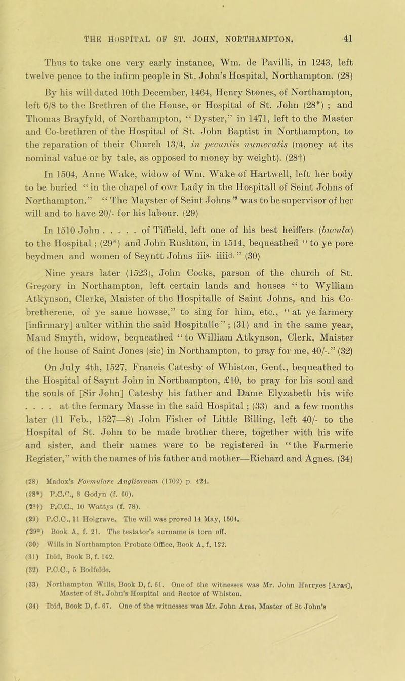 Thus to take one very early instance, Win. de Pavilli, in 1243, left twelve pence to the in linn people in St. John’s Hospital, Northampton. (28) Bj' his will dated 10th December, 1464, Henry Stones, of Northampton, left 6/8 to the Brethren of tlie House, or Hospital of St. John (28*) ; and Tliomas Brayfyld, of Northampton, “ Dyster,” in 1471, left to the Master and Co-brethren of the Hospital of St. John Baptist in Northampton, to tlie reparation of their Church 13/4, in pecimiis numeratis (money at its nominal value or by tale, as opposed to money by weight). (28t) In 1504, Anne Wake, widow of Wni. AVake of Hartwell, left her body to be buried “ in the chapel of owr Lady in the Hospitall of Seint Johns of Northampton.” “ The Mayster of Seint Johns ” was to be supervisor of her will and to have 20/- for his labour. (29) In 1510 John of Tiffield, left one of his best heiffers (bvcula) to the Hospital ; (29*) and John Rusliton, in 1514, bequeathed “ to ye pore beydmen and women of Seyntt Johns iiis- iiiD- ” (30) Nine years later (1523), Jolin Cocks, parson of the church of St. Gregory in Northampton, left certain lands and houses “to Wylliam Atkynson, Clerke, Maister of the Hospitalle of Saint Jolins, and his Co- bretherene, of ye same howsse,” to sing for him, etc., “at ye farmery [infirmary] aulter Avithin the said Hospitalle” ; (31) and in the same year, Aland Smyth, AvidoAv, bequeathed “to William Atkynson, Clerk, Maister of tlie house of Saint Jones (sic) in Northampton, to pray for me, 40/-.” (32) On July 4th, 1527, Francis Catesby of Whiston, Gent., bequeathed to the Hospital of Saynt .John in Northampton, £10, to pray for his soul and the souls of [Sir John] Catesby his father and Dame Elyzabeth his wife . . . . at the fermai-y Masse in the said Hospital; (33) and a few months later (11 Feb., 1527—8) John Fisher of Little Billing, left 40/- to the Hospital of St. John to be made brother there, together Avith his Avife and sister, and their names Avere to be registered in “the Farmerie Register,” Avitli the names of his father and mother—Richard and Agnes. (34) (28) Madox’s Foi-mulare AngHcanum (1702) p 424. (28») P.C.*^., 8 Godyn (f. 60). (jof) P.O.C., 10 Wattys (f. 78). (29) P.C.C., 11 Holgrave. Tlic will was proved 14 May, 1.601. (29») Book A, f. 21. The te.stator’s suriiame is torn off. (80) Wills in Northampton Probate Office, Book A, f. 122. (.31) Ibid, Book B, f. 142. (32) P.C.C., 5 Bodfcldo. (33) Northampton Wills, Book D, f. 01. One of the witnesses was Mr. John Harryes [.Araa], Master of St, John’s Hospital and Rector of Whiston. (34) Ibid, Book D, f. 67. One of the witnesses was Mr. John Aras, Master of St John's