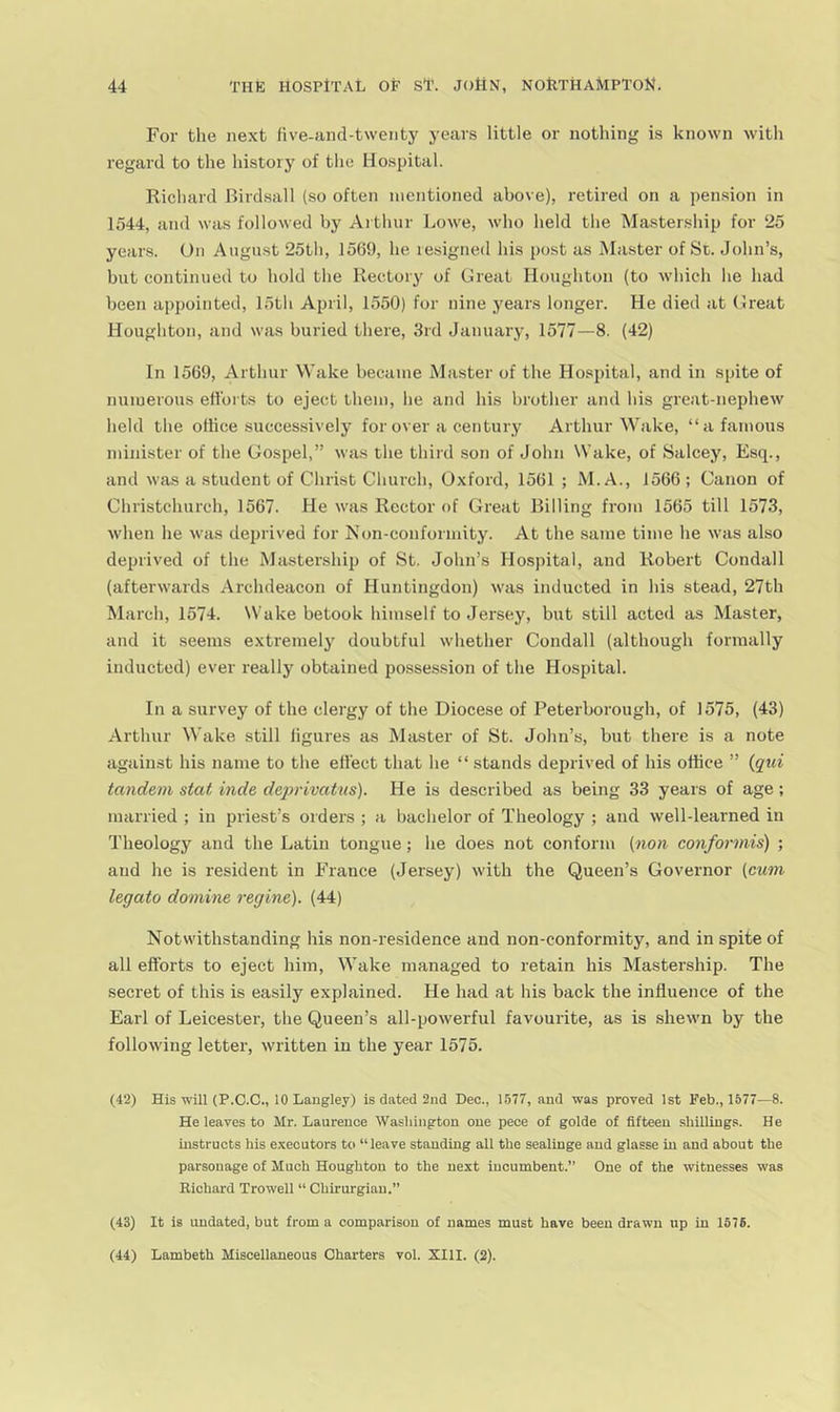 For the next five-and-twenty years little or nothing is known with regard to the history of the Hospital. Richard Hirdsall (so often mentioned above), retired on a pension in 1544, and was followed by Arthur Lowe, who held the Mastership for 25 years. On August 25th, 1569, he resigned his post as Master of Sc. John’s, but continued to hold the Rectory of Great Houghton (to which he had been appointed, 15th April, 1550) for nine years longer. He died at Great Houghton, and was buried there, 3rd January, 1577—8. (42) In 1569, Arthur Wake became Master of the Hospital, and in spite of numerous efforts to eject them, he and his brother and his great-nephew held the oltice successively for over a century Arthur \Vake, “a famous minister of the Gospel,” was the third son of John Wake, of Salcey, Esq., and was a student of Christ Church, Oxford, 1561 ; M.A., 1566; Canon of Christchurch, 1567. He was Rector of Great Billing from 1565 till 1573, when he was deprived for Non-conformity. At the same time he was also deprived of the Mastership of St. John’s Hospital, and Robert Condall (afterwards Archdeacon of Huntingdon) was inducted in his stead, 27th March, 1574. Wake betook himself to Jersey, but still acted as Master, and it seems extremely doubtful whether Condall (although formally inducted) ever really obtained posses.sion of the Hospital. In a survey of the clergy of the Diocese of Peterborough, of 1575, (43) Arthur Wake still figures as Master of St. John’s, but there is a note against his name to the effect that he “ stands deprived of his office ” {qui tandem stat hide deprivatus). He is described as being 33 years of age; married ; in priest’s orders ; a bachelor of Theology ; and well-learned in Theology and the Latin tongue; he does not conform (non conformis) ; and he is resident in France (Jersey) with the Queen’s Governor (cum legato domine regine). (44) Notwithstanding his non-residence and non-conformity, and in spite of all efforts to eject him. Wake managed to retain his Mastership. The secret of this is easily explained. He had at his back the influence of the Earl of Leicester, the Queen’s all-powerful favourite, as is shewn by the following letter, written in the year 1575. (42) His will (P.C.C., 10 Laugley) is dated 2nd Dec., 1577, and was proved 1st Feb., 1577—8. He leaves to Mr. Laurence Washington one pece of golde of fifteen shillings. He instructs his executors to “leave standing all the sealinge and glasse in and about the parsonage of Much Houghton to the next incumbent.’’ One of the witnesses w’as Richard Trowell “ Chirurgiau.’’ (43) It is undated, but from a comparison of names must have been drawn up in 1576. (44) Lambeth Miscellaneous Charters vol. XIII. (2).