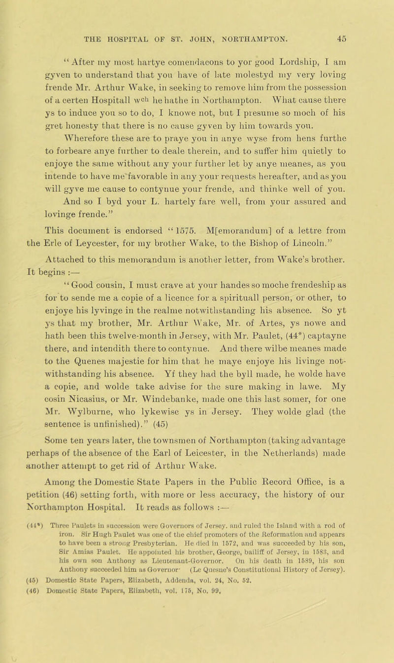 ” After iny most hartye comeiidacons to yor good Lordship, I am gyven to nnder.staiid that yon liave of late molestyd my very loving frende Mr. Arthur Wake, in seeking to remove him from the possession of a certen Hospitall wdi he hathe in Northampton. What cause there ys to indnce yon so to do, I knowe not, but I presume so moch of his gret honesty that there is no cause gyven by him towards yon. Wherefore these are to praye yon in anye wyse from hens fnrthe to forbeare anye further to deale therein, and to suffer him quietly to enjoye the same without any your further let by anye nieanes, as you intende to have me'favorable in any your requests hereafter, and as you will gyve me cause to contynue your frende, and thinke well of you. And so I byd your L. hartely fare well, from your assured and lovinge frende.” This document is endorsed “ 1575. M[emorandum] of a lettre from the Erie of Leycester, for my brother Wake, to the Bishop of Lincoln.” Attached to this memorandum is another letter, from Wake’s brother. It begins :— “ Good cousin, I must crave at your handes so moche frendeship as for to sende me a copie of a licence for a spirituall person, or other, to enjoye his lyvinge in the realme notwithstanding his absence. So yt ys that my brother, Mr. Arthur Wake, Mr. of Artes, ys nowe and hath been this twelve-month in Jersey, with Mr. Paulet, (44*) captayne there, and intendith there to contynue. And there wilbe meanes made to the Quenes majestic for him that he maye enjoye his livinge not- withstanding his absence. Yf they had the byll made, he wolde have a copie, and wolde take advise for the sure making in lawe. My cosin Nicasius, or Mr. Windebanke, made one this last somer, for one Mr. Wylburne, who lykewise ys in Jersey. They wolde glad (the sentence is unfinished).” (45) Some ten years later, the townsmen of Northampton (taking advantage perhaps of the absence of the Earl of Leicester, in the Netherlands) made another attempt to get rid of Arthur Wake. Among the Domestic State Papers in the Public Record Office, is a petition (46) setting forth, with more or less accuracy, the history of our Northampton Hospital. It reads as follows :— (44*) Three I’aulets in aucccssion were Governors of Jersey, nnd ruled the Island with a rod of iron. Sir Hugli Paulet was one of the chief promoters of the Reformation and appears to have been a strong Presbyterian. He died in 1572, and was succeeded by his son. Sir Amias Paulet. He appointed his brother, George, bailiff of Jersey, in 168.'l, and his own son Anthony as Lieutenant-Governor. On his death in 1589, his son Anthony succeede<l him as Governor- (Le Qnesue’s Constitutional History of Jersey). (46) Domestic State Papers, Elizabeth, Addenda, vol. 24, No. 62. (46) Domestic State Papers, Elizabeth, vol. 175, No. 99,