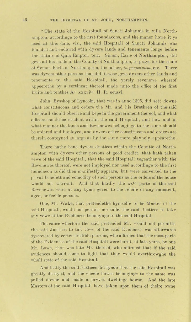 “ The state of the Hospitall of Sancti Joliannis in villa North- ain])ton, accorclin<;;e to the first fonndaeons, and the niancr howe it ys used at this daie, viz., the said Hospitall of Sancti Johannis was founded atid endowed with dyvers lands and tenements longe before the statute of Quia Emptor. terr. Simon, Earle of Northampton, did geve all his lands in the County of Northampton, to praye for the soule of Symon Earle of Northampton, his father, inperpetuam, etc. There was dyvers other persons that did likwise geve dyvers other lands and tenements to the said Hospitall, the yerely revenewe whereof appeerethe by a certilicat thereof made unto the office of the first fruits and tenthes A® xx.xvito H. K. octavi. John, Bys-shop of Ljmcoln, that was in anno 1395, did sett downe what constitucons and orders the Mr. and his Brethren of the said Hospitall should observe and kepe in the government thereof, and what officers should be re.sident within the said Hospitall, and how and in what manner the lands and Revenewes belonginge to the same should be ordered and imployed, and dyvers other constitucons and orders are therein conteyned at large as by the same more playnely appearethe. There hathe bene dyvers Justices witbin the Countie of North- ampton with dyvers other persons of good creditt, that hath taken vewe of the said Hospitall, that the said Hospitall togeather with the Revenewes thereof, were not imployed nor used aceordinge to the first foundacon as did then manifestly appeare, but were converted to the privat bcnefett and comodity of such persons as the orders of the house would not warrant. And that h.-irdly the .xxtii parte of the said Revenewes were at any tyme geven to the releife of any impotent, aged, or feeble persons. One, Mr. Wake, that pretendethe hymselfe to be Master of the said Hospitall, would not permitt nor suffer the said Justices to take any vewe of the Evidences belonginge to the said Hospital. The cause wherfore the said pretended Mr. would not permitte the said Justices to tak vewe of the said Evidences was afterwards dyscovered by certen credible persons, who affirmed that the most parte of the Evidences of the said Hospitall were burnt, of late yeres, by one Mr. Lowe, that was late Mr. thereof, who affirmed that if the said evidences should come to light that they would overthrowghe the wholl state of the said Hospitall. And lastly the said Justices did fynde that the said Hospitall was greatly decayed, and the cheefe howse belonginge to the same was pulled downe and made a pryvat dwellinge howse. And the late Masters of the said Hospitall have taken upon them of theire owne