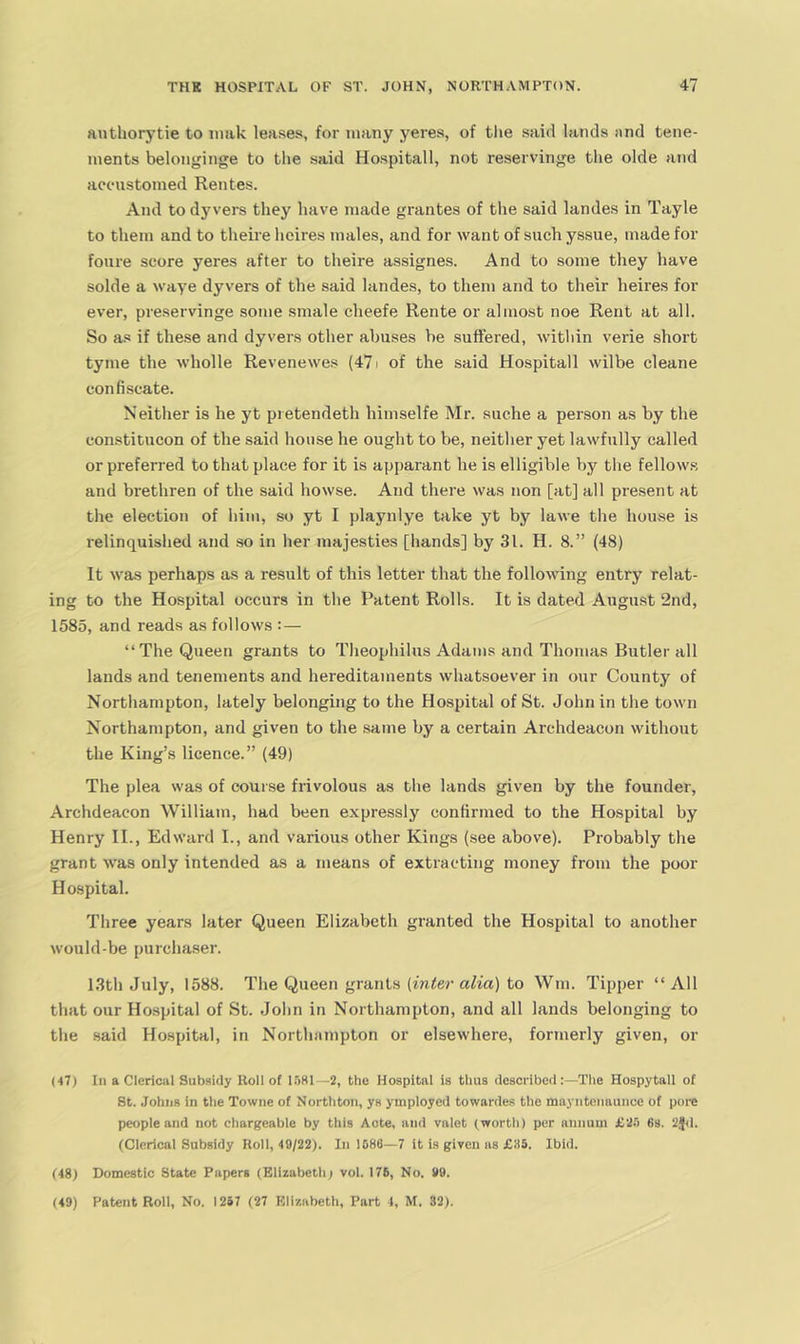 anthorytie to iiiak leases, for many yeres, of tlie said lands and tene- ments belonginge to the said Hospitall, not reservinge the olde and accustomed Rentes. And to dyvers they have made grantes of the said landes in Tayle to them and to theire heires males, and for want of such yssue, made for foure score yeres after to theire assignes. And to some they have solde a waye dyvers of the said landes, to them and to their heires for ever, preservinge some sniale cheefe Rente or almost noe Rent at all. So as if these and dyvers other abuses be suffered, witliin verie short tyme the wholle Revenewes (471 of the said Hospitall wilbe cleane confiscate. Neither is he yt pretendeth himselfe Mr. suche a person as by the constitucon of the said house he ought to be, neither yet lawfully called or preferred to that place for it is apparant he is elligible liy the fellow.s and brethren of the said howse. And there was non [at] all present at the election of liim, so yt I playnlye take yt by lawe tlie house is relinquished and so in her majesties [hands] by 31. H. 8.” (48) It was perhaps as a result of this letter that the following entry relat- ing to the Hospital occurs in the Patent Rolls. It is dated August 2nd, 1585, and reads as follows :— “The Queen grants to Theophilus Adams and Thomas Butler all lauds and tenements and hereditaments whatsoever in our County of Northampton, lately belonging to the Hospital of St. John in the town Northampton, and given to the same by a certain Archdeacon without the King’s licence.” (49) The plea was of course frivolous as the lands given by the founder, Archdeacon William, had been expressly confirmed to the Hospital by Henry II., Edward I., and various other Kings (see above). Probably the grant was only intended as a means of extracting money from the poor Hospital. Three years later Queen Elizabeth granted the Hospital to another would-be purcha.ser. 1.3th July, 1588. The Queen grants (fn^er a^m) to Win. Tipper “All that our Hospital of St. John in Northampton, and all lands belonging to the said Hospital, in Northampton or elsewhere, formerly given, or (■17) In a Clerical Subsidy Roll of lliKl—2, the Hospital is thus described:—The Hospytall of St. Johns in the Towne of Northton, ys ymployed towardes the mayntenaunce of poi-e people and not charfi'eable by this Acte, and vaiet (worth) per annum £2.'i 6s. 2j[<i. (Cierical Subsidy Roll, 49/22). In 1086—7 it is given as £85. Ibid. (48) Domestic State Papers (Elizabeth; voi. 175, No. 99. (49) Patent Roll, No. 1257 (27 Elizabeth, Part 4, M. 32).