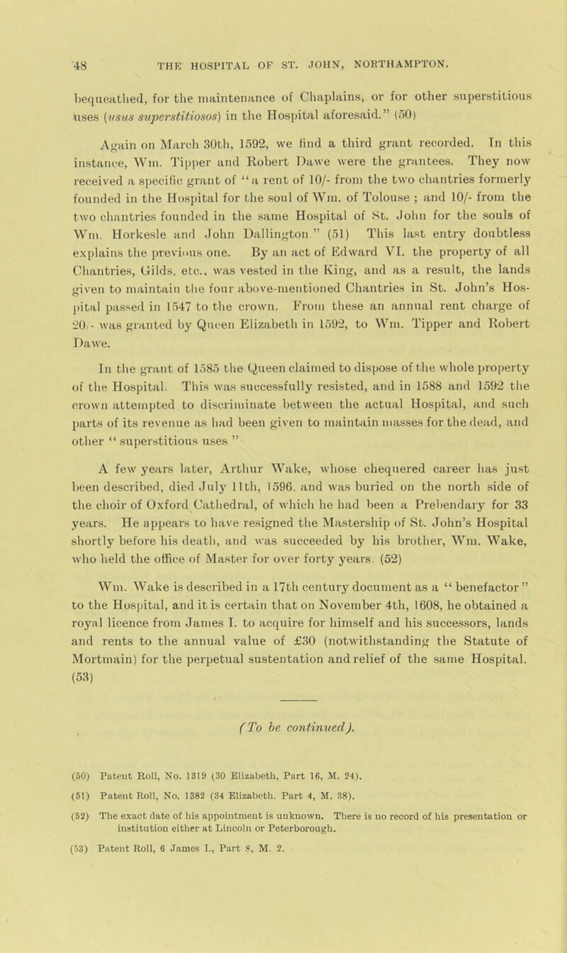 bequeathed, for tlie maintenance of Chaplains, or for otlier superstitious uses {usas svperstitiosos) in the Hospital aforesaid.” (.50) Again on Marcli 30th, 1592, we lind a tliird grant recorded. In this instance. Win. Tipsier and Robert Dawe were the grantees. They now received a specific grant of “a rent of 10/- from the two chantries formerly founded in the Hospital for the soul of Win. of Tolouse ; and 10/- from the two chantries founded in the same Hospital of St. .John for the souls of Win. Horkesle and .lolin Dallington ” (51) This la.st entry doubtless explains the previous one. By an act of Edward VI. the property of all Chantries, Gilds, etc., was vested in the King, and as a result, the lands given to maintain tlie four above-mentioned Chantries in St. John’s Hos- pital passed in 1547 to the crown. From these an annual rent charge of •JOi- was granted by Queen Elizabeth in 1592, to Win. Tipper and Robert Dawe. In the grant of 1585 the Queen claimed to dispose of the whole property of the Hospital. This was successfully resisted, and in 1588 and 1592 the crown attempted to discriminate between the actual Hospital, and such parts of its revenue as had been given to maintain masses for the dead, and other “ su|)erstitions uses ” A few years later, Arthur Wake, whose chequered career has just been described, died .Inly llth, 1596. and was buried on the north side of the choir of Oxford Cathedral, of which he had been a Prebendary for 33 years. He appears to have resigned the Mastership of St. John’s Hospital shortly before his death, and was succeeded by his brother, Wm. Wake, who held the office of Master for over forty years. (52) Wm. Wake is described in a 17th century document as a “ benefactor ” to the Hospital, and it is certain that on November 4th, 1608, he obtained a royal licence from Janies I. to acquire for himself and his succe.ssors, lands and rents to the annual value of £.30 (notwithstanding the Statute of Mortmain) for the perpetual sustentation and relief of the same Hospital. (53) f'To be continued). (50) Patent Roll, No. 1319 (^.30 Elizabeth, Part 16, M. 24). (51) Patent Roll, No. 1382 (34 Elizabeth. Part 4, M. 38). (52) The exact date of his appointment is unknown. There is no record of his presentation or institution either at Lincoln or Peterborough. (53) Patent Roll, 6 .Tames I., Part 8, M. 2.