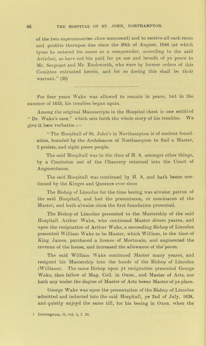 of tlie two supeniuiiieries afore raenconed) and to receive all .such rents and prolitts tlierupon due since the 20th of August, 1646 (at which tyine he entered his name as a compounder, according to the said Articles), as have not bin paid for ye use and benefit of ye poore to Mr. Sergeant and Mr. Rushworth, who were by former orders of this Comittee entrusted herein, and for so doeing this shall be their warrant.” (30) For four years Wake was allowed to remain in peace, but in the summer of 1653, his troubles began again. Among the original Manuscripts in the Hospital chest is one entitled “ Dr. Wake’s case,” svhich sets forth the whole story of his troubles. We give it here verbatim :— “The Hospitall of St. John’s in Northampton is of ancient found- ation, founded by the Archdeacon of Northampton to find a Master, 2 preists, and eight poore people. The said Hospitall was in the time of H. 8, amongst other things, by a Comission out of the Chancery returned into the Court of Augmentacon. The said Hospitall was continued by H. 8, and hath beene con- tinued by the Kinges and Queenes ever since. The Bishop of Lincolne for the time beeing was alwaise patron of the said Hospital!, and had the presentacon, or nominacon of the Master, and hath alwaise since the first foundation presented. The Bishop of Lincolne presented to the Mastership of the said Hospitall Arthur Wake, who continued Master divers yeares, and upon the resignation of Arthur Wake, a succeeding Bishop of Lincolne presented William Wake to be Master, which William, in the time of King James, purchased a licence of Mortmain, and augmented the revenue of the house, and increased the allowance of the^poore. The said William Wake continued Master many yeares, and resigned his Mastership into the hands of the Bishop of Lincolne (AVilliams). The same Bishop upon yt resignation presented George Wake, then fellow of Mag. Coll, in Oxon., and Master of Arts, nor hath any under the degree of Master of Arts beene Master of ye place. George Wake was upon the presentation of the Bishop of Lincolne admitted and inducted into the said Hospitall, ye 2nd of July, 1638, and quietly enjoyd the same till, for his beeing in Oxon. when the