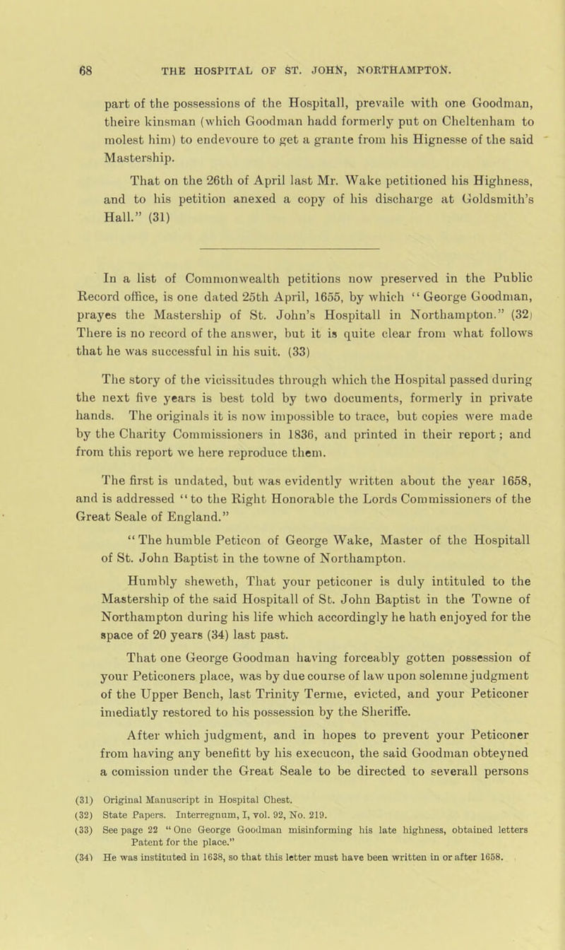 part of the possessions of the Hospitall, prevaile with one Goodman, theire kinsman (which Goodman hadd formerly put on Cheltenham to molest him) to endevoure to get a grante from his Hignesse of the said Mastership. That on the 26th of April last Mr. Wake petitioned his Highness, and to his petition anexed a copy of his discharge at Goldsmith’s Hall.” (31) In a list of Commonwealth petitions now preserved in the Public Record office, is one dated 25th April, 1655, by which “ George Goodman, prayes the Mastership of St. John’s Hospitall in Northampton.” (32) There is no record of the answer, but it is quite clear from what follows that he was successful in his suit. (33) The story of the vicissitudes through which the Hospital passed during the next five years is best told by two documents, formerly in private hands. The originals it is now impossible to trace, but copies were made by the Charity Commissioners in 1836, and printed in their report; and from this report we here reproduce them. The first is undated, but was evidently written about the year 1658, and is addressed “ to the Right Honorable the Lords Commissioners of the Great Seale of England.” “ The humble Peticon of George Wake, Master of the Hospitall of St. John Baptist in the towne of Northampton. Humbly sheweth. That your peticoner is duly intituled to the Mastership of the said Hospitall of St. John Baptist in the Towne of Northampton during his life which accordingly he hath enjoyed for the space of 20 years (34) last past. That one George Goodman having forceably gotten possession of your Peticoners place, was by due course of law upon solemne judgment of the Upper Bench, last Trinity Terme, evicted, and your Peticoner imediatly restored to his possession by the Sheriffe. After which judgment, and in hopes to prevent your Peticoner from having any benefitt by his execucon, the said Goodman obteyned a comission under the Great Seale to be directed to severall persons (31) Original Manuscript in Hospital Chest. (32) State Papers. Interregnum, I, vol. 92, No. 219. (33) See page 22 “ One George Goodman misinforming his late highness, obtained letters Patent for the place.” (341 He was instituted in 1638, so that this letter must have been written in or after 1658.