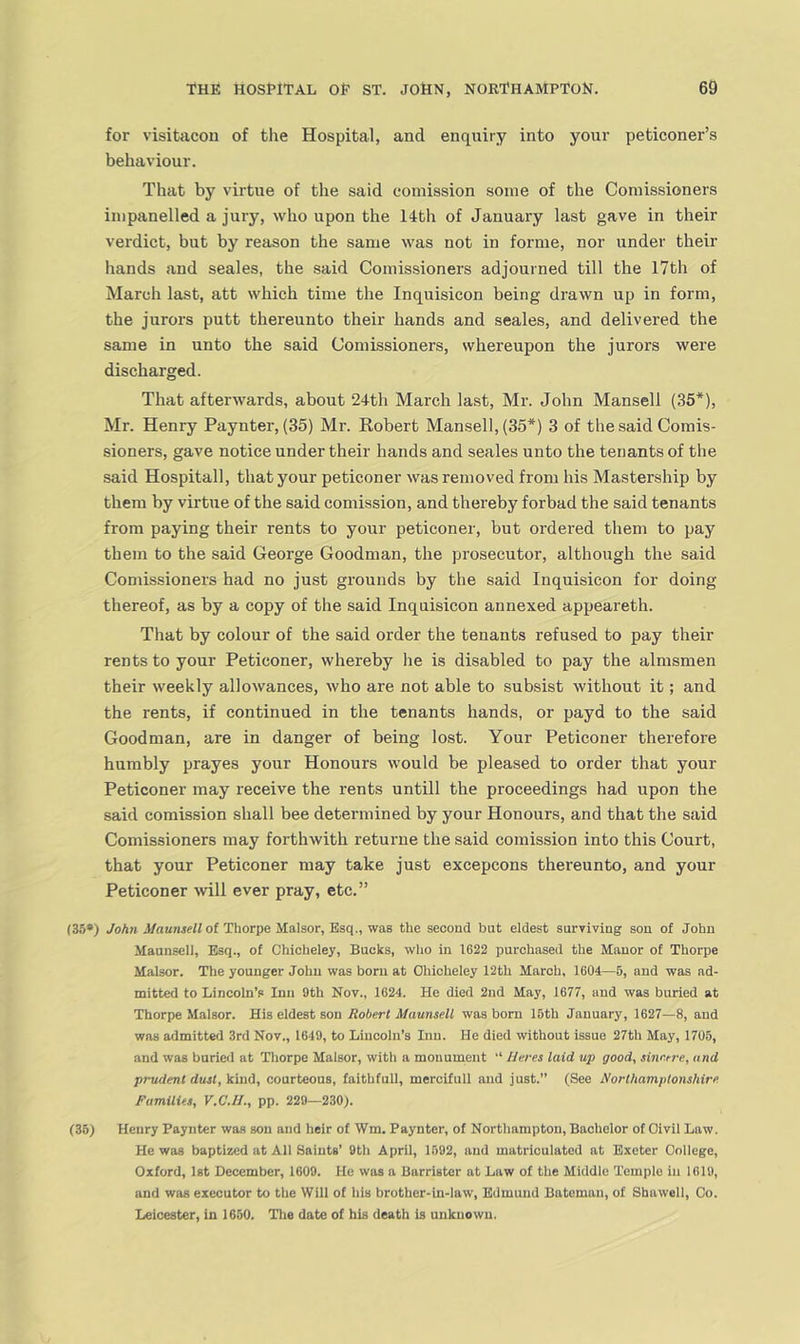 for visitacoii of the Hospital, and enquiry into your peticoner’s behaviour. That by virtue of the said comission some of the Comissioners impanelled a jury, who upon the 14th of January last gave in their verdict, but by reason the same was not in forme, nor under their hands and scales, the said Comissioners adjourned till the 17th of March last, att which time the Inquisicon being drawn up in form, the jurors putt thereunto their hands and scales, and delivered the same in unto the said Comissioners, whereupon the jurors were discharged. That afterwards, about 24th March last, Mr. John Mansell (35*), Mr. Henry Paynter, (35) Mr. Robert Mansell, (35*) 3 of the said Comis- sioners, gave notice under their hands and scales unto the tenants of the said Hospitall, that your peticoner was removed from his Mastership by them by virtue of the said comission, and thereby forbad the said tenants from paying their rents to your peticoner, but ordered them to pay them to the said George Goodman, the prosecutor, although the said Comissioners had no just grounds by the said Inquisicon for doing thereof, as by a copy of the said Inquisicon annexed appeareth. That by colour of the said order the tenants refused to pay their rents to your Peticoner, whereby he is disabled to pay the almsmen their weekly allowances, who are not able to subsist without it; and the rents, if continued in the tenants hands, or payd to the said Goodman, are in danger of being lost. Your Peticoner therefore humbly prayes your Honours would be pleased to order that your Peticoner may receive the rents untill the proceedings had upon the said comission shall bee determined by your Honours, and that the said Comissioners may forthwith returne the said comission into this Court, that your Peticoner may take just excepcons thereunto, and your Peticoner will ever pray, etc.” (35*) John Maunsell of Thorpe Malsor, Esq., was the second but eldest surviving son of John Maunscll, Esq., of Chicheley, Bucks, who in 1622 purchased the Manor of Thorpe Malsor. The younger John was born at Ohicheley 12th March, 1604—5, and was ad- mitted to Lincoln’s Inn 9th Nov., 1624. He died 2nd May, 1677, and was buried at Thorpe Malsor. His eldest son Robert Maunsell was bom 15th January, 1627—8, and was admitted 3rd Nov., 1649, to Lincoln’s Inn. He died without issue 27th May, 1705, and was buried at Thorpe Malsor, with a monument “ Ueres laid up good, sinr.tre, and prudent dust, kind, courteous, faithfull, mercifull and just.” (See Northamptonshire Families, V.C.II., pp. 229—230). (35) Henry Paynter wa.s son and heir of Wm. Paynter, of Northampton, Bachelor of Civil Law. He was baptized at All Saints’ 9th April, 1592, and matriculated at Exeter College, Oxford, Ist December, 1609. He was a Barrister at Law of the Middle Temple in 1619, and was executor to the Will of his brother-in-law, Edmund Bateman, of Shawell, Co. Leicester, in 1650. The date of his death is unknown.