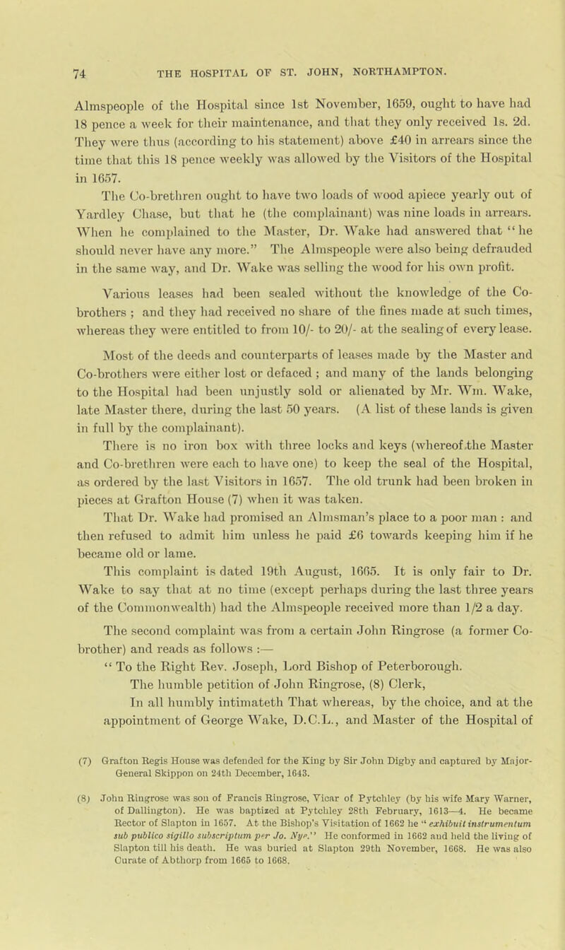 Alm.speople of the Hospital since 1st November, 1659, ought to have had 18 pence a week for their maintenance, and tliat they only received Is. 2d. They were thus (according to his statement) above £40 in arrears since the time that this 18 pence weekly was allowed by the Visitors of the Hospital in 1657. The Co-bretliren ought to have two loads of wood apiece yearly out of Yardley Cliase, but that he (the complainant) Avas nine loads in arrears. When he complained to the Master, Dr. Wake had ansAvered tliat “he should never liave any more.” The Almspeople Avere also being defrauded in the same Avay, and Dr. Wake A\'as selling the Avood for his OAvn profit. Various leases had been sealed Avithout the knoAvledge of the Co- brothers ; and they had received no share of the fines made at such times, AA'liereas they Avere entitled to from 10/- to 20/- at the sealing of every lease. Most of tlie deeds and counterparts of leases made by the Master and Co-brothers Avere either lost or defaced ; and many of the lands belonging to the Hospital had been unjustly sold or alienated by Mr. Wm. Wake, late Master there, during the last 50 years. (A list of these lands is given in full by the complainant). There is no iron box Avith three locks and keys (Avhereof-the Master and Co-brethren Avere each to have one) to keep the seal of the Hospital, as ordered by the last Visitors in 1657. The old trunk had been broken in pieces at Grafton House (7) Avhen it Avas taken. That Dr. Wake had promised an Almsman’s place to a poor man : and then refu.sed to admit him unless he paid £6 tOAA-^ards keeping him if he becp.me old or lame. This complaint is dated 19th August, 1665. It is only fair to Dr. Wake to say that at no time (except perhaps during the la.st three years of the CommonAvealth) had the Almspeople receiv^ed more than 1/2 a day. The second complaint Avas from a certain John Ringrose (a former Co- brother) and reads as folloAVS :— “ To the Right Rev. Joseph, Lord Bishop of Peterborough. The humble petition of John Ringrose, (8) Clerk, In all humbly intimateth That Avhereas, by the choice, and at the appointment of George Wake, D. C. L., and Master of the Hospital of (7) Grafton Regis House was defended for the King by Sir John Digby and captured by Major- General Skippon on 24th December, 1643. (8j John Ringrose was sou of Francis Ringrose, Vicar of Pytchley (by his wife Mary AVarner, of Dallington). He Avas baptized at Pytchley 28th February, 1613—4. He became Rector of Slaptou in 1657. At the Bishop’s Visitation of 1662 he “ exhibuit instrumentum sub publico sigilio subscriptum p^r Jo. Nyc. He conformed in 1662 and held the living of Slaptou till his deatli. He was buried at Slaptou 29th November, 1668. He Avas also Curate of Abthorp from 1665 to 1668.