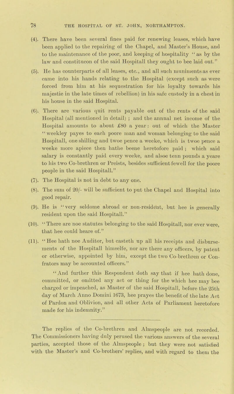 (4) . There have been several lines paid for renewing leases, whicli liave been applied to the repairing of the Cliapel, and Master’s House, and to the maintenance of the poor, and keeping of hospitality “as by tlie law and constitucon of the said Ho.spitall they ought to bee laid out.” (5) . He has counterparts of all leases, etc., and all such muniments as ever came into his liands relating to tlie Hosidtal (except such as were forced from him at his sequestration for his loyalty towards his majestie in the late times of rebellion) in his safe custody in a chest in his house in the .said Hospital. (6) . Tliere are various (^uit rents payable out of the rents of the .said Hospital (all mentioned in detail) ; and the annual net income of the Hospital amounts to about £80 a year: out of which the Master “weekley payes to each poore man and woman belonging to the said Hospitall, one shilling and twoe pence a weeke, which is twoe pence a weeke more apiece then hathe beene heretofore paid ; which said salary is constantly paid every weeke, and al.soe tenn pounds a ycare to his two Co-brethren or Preists, besides sulHcient fewell for the poore people in the said Hospitall.” (7) . The Hospital is not in debt to any one. (8) . The sum of 20/- will be sulticient to put the Chapel and Ho.spital into good repair. (9) . He is “very seldome abroad or non-resident, but hee is generally resident upon the said Hospitall.” (10) . “ There are noe statutes belonging to the said Hospitall, nor ever were, that hee could heare of. ” (11) . “Hee hath noe Auditor, but casteth iip all his receipts and disburse- ments of the Hospitall himselfe, nor are there any officers, by patent or otherwise, appointed by him, except the tAvo Co-brethren or Con- frators may be accounted officers. ” “And further this Respondent doth say that if hee hath done, committed, or omitted any act or thing for the which hee may bee charged or impeached, as Master of the said Hospitall, before the 25th day of March Anno Domini 1673, hee prayes the benefit of the late Act of Pardon and Oblivion, and all other Acts of Parliament heretofore made for his indemnity.” The replies of the Co-brethren and Almspeople are not recorded. The Commissioners having duly perused the various ansAvers of the seA^eral parties, accepted those of the Almspeople ; but they Avere not satisfied Avith the Master’s and Co-brothers’ replies, and Avith regard to them the