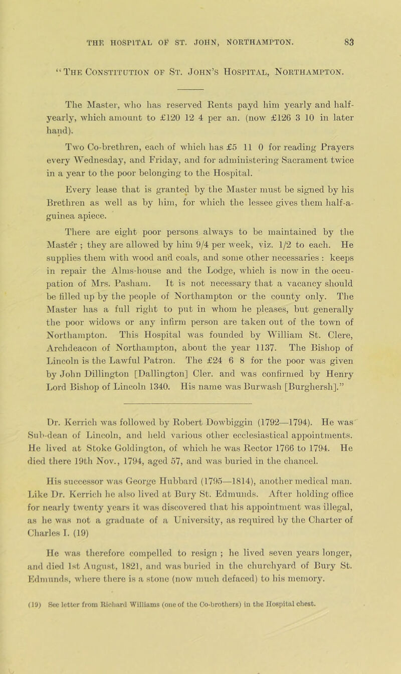 “The Constitution of St. John’s Hospital, Northampton. The Master, wlio has reserved Rents payd liini yearly and half- yearly, which amount to £120 12 4 per an. (now £126 3 10 in later hand). Two Co-brethren, each of which has £5 110 for reading Prayers every AVednesday, and Friday, and for administering Sacrament twice in a year to the poor belonging to the Hospital. Every lease that is gxanted by the Master must be signed by his Brethren as well as by him, for which the le.ssee gives them half-a- guinea apiece. There are eight poor persons always to be maintained by the Master ; they are allowed by him 9/4 per week, viz. 1/2 to each. He supplies them with wood and coals, and some other necessaries : keeps in repair the Alms-house and the Lodge, which is now in the occu- pation of Mrs. Pasham. It is not necessary that a vacancy should be hlled up by the people of Northampton or the county only. The Master has a full right to put in whom he pleases, but generally the poor Avidows or any infirm person are taken out of the toAvn of Northampton. This Hospital Avas founded by William St. Clere, Archdeacon of Northampton, about the year 1137. The Bishop of Lincoln is the LaAvful Patron. The £24 6 8 for the poor Avas given by John Dillington [Dallington] Cler. and AA'as confirmed by Henry Lord Bishop of Lincoln 1340. His name aa'us BurAA'ash [Burghersh].” Dr. Kerrich Avas folloAved by Robert DoAA'biggin (1792—1794). He Avas Sub-dean of Lincoln, and held various other ecclesiastical appointments. He lived at Stoke Goldington, of AAdiich he Avas Rector 1766 to 1794. He died there 19th Nov., 1794, aged 57, and Avas buried in the chancel. His succe.s.sor Avas George Hubbard (1795—1814), another medical man. Like Dr. Kerrich he also lived at Bury St. Edmunds. After holding olHce for nearly tAventy years it Avas discovered that his appointment Avas illegal, as he Avas not a gi’aduate of a University, as required by the Charter of Charles 1. (19) He Avas therefore compelled to resign ; he lived seven years longer, and died 1st August, 1821, and Avas buried in the churchyard of Bury St. Edmunds, Avhere there is a stone (iioav much defaced) to his memory. (19) See letter from Riclinnl Williams (one of the Oo-brotlicrs) in the Hospital chest.