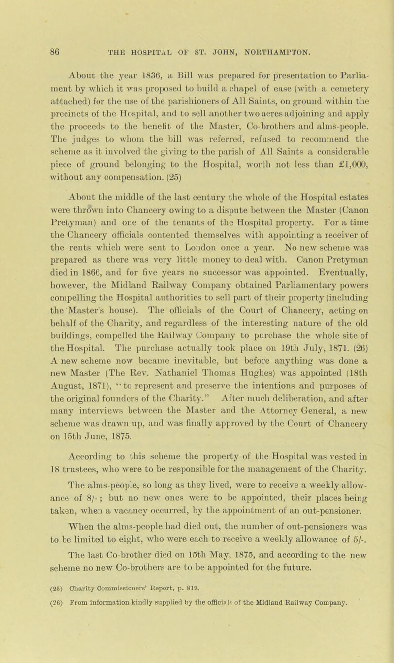 About tlie year 1836, a Hill was i)vepared for presentation to Parlia- ment by wliich it was proposed to build a chapel of ease (witli a cemetery attached) for tlie use of the parishioners of All Saints, on ground within the precincts of the Hospital, and to sell another two acres adjoining and apply the proceeds to the henelit of the Msistei', Co-hrothers and alms-peo2Jle. The judges to whom the hill was referred, refused to recommend the .scheme as it involved the giving to the i)arish of All Saints a considerable piece of gi'ound belonging to the Hospital, Avortli not less than £1,000, without any compensation. (25) About the middle of the last century the whole of the Hosjutal estates were thrown into Chancery owing to a dispute between the Master (Canon Pretyman) and one of the tenants of the Hosjjital property. For a time the Chancery ofiicials contented themselves with ap^iointing a receiver of the rents M’hich were sent to London once a year. No new .scheme was prepared as there was very little money to deal with. Canon Pretyman died in 1866, and for five years no successor was appointed. Eventually, however, the Midland Railway Company obtained Parliamentary powers compelling the Hospital authorities to sell part of their jjroperty (including the Master’s house). The officials of the Court of Chancery, acting on behalf of the Charity, and regardless of the interesting nature of the old buildings, compelled the Railway Comiainy to purchase the whole site of the Hospital. The purchase actually took place on 19th July, 1871. (26) A new scheme now became inevitable, hut before anything was done a new Master (The Rev. Nathaniel Thomas Hughes) was appointed (18th August, 1871), “ to rejjresent and jweserve the intentions and ijurjioses of the original founders of the Charity.” After much deliberation, and after many interviews between the (Master and the Attorney General, a new scheme was drawn up, and was finally approved by the Court of Chancery on 15th June, 1875. According to this scheme the jnoperty of the Hospital was vested in 18 trustees, who were to he resjjonsible for the management of the Charity. The alms-people, so long as they lived, were to receive a weekly allow- ance of 8/-; hut no new ones were to be appointed, their jdaces being taken, when a vacancy occurred, by the ajjpointment of an out-pensioner. When the alms-people had died out, the number of out-pensioners Avas to he limited to eight, who were each to receive a weekly allowance of 5/-. The last Co-brother died on 15th May, 1875, and according to the new scheme no neAv Co-brothers are to be appointed for the future. (25) Charity Commissioners’ Report, p. 819. (26) From information kindly supplied by the officials of the Midland Railway Company.