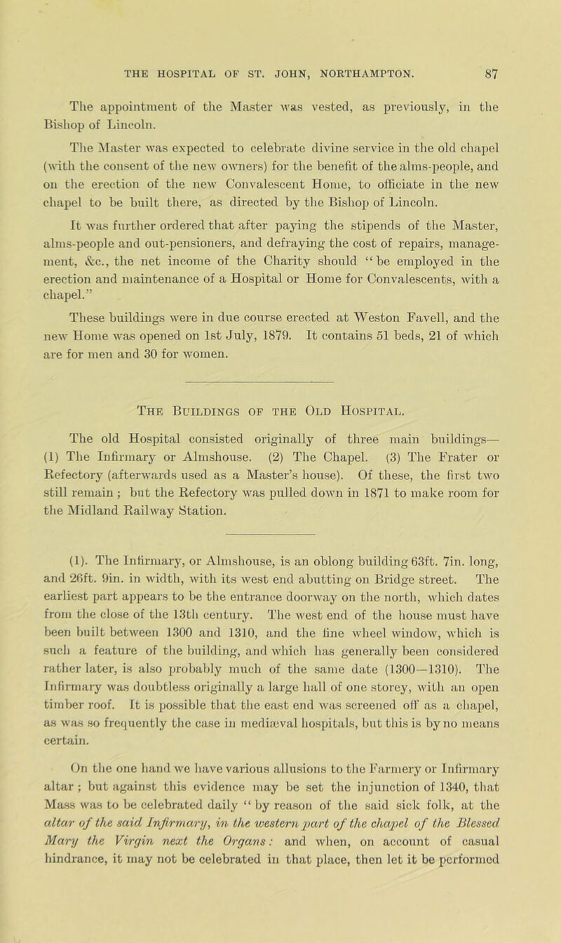 The appointment of tlie Master was vested, as previously, in the Bishop of Lincoln. Tlie Master was expected to celebrate divine service in the old chapel (with the consent of the new owners) for the benefit of the alms-people, and on the erection of the nev' Convalescent Home, to officiate in the new chapel to be built there, as directed by the Bishop of Lincoln. It was further ordered that after paying the stipends of the Master, alms-people and ont-pensioners, and defraying the cost of repairs, manage- ment, &c., the net income of the Charity should “be employed in the erection and maintenance of a Hospital or Home for Convalescents, with a chapel.” These buildings were in due course erected at Weston Favell, and the new Home was opened on 1st July, 1879. It contains 51 beds, 21 of which are for men and 30 for women. The Buildings of the Old Hospital. The old Hospital consisted originally of three main buildings— (1) The Infirmary or Almshouse. (2) The Chapel. (3) The Fi’ater or Refectory (afterwards used as a Master’s house). Of these, the first two still remain ; but the Refectory was isulled down in 1871 to make room for the iMidland Railway Station. (1). The Infirmary, or Almshouse, is an oblong building 63ft. 7in. long, and 26ft. 9in. in width, with its west end abutting on Bridge street. The earliest part appears to be the entrance doorway on the north, which dates from the close of the 13th century. The west end of the house must have been built between 1300 and 1310, and the fine wlieel window, which is such a feature of the building, and winch has generally been considered rather later, is also probably much of the same date (1300—1310). The Infirmai-y was doubtle.ss originally a large hall of one storey, with an open timber roof. It is possible that the east end was screened oil as a chai)el, as was so freipiently the case in mediajval hospitals, but this is by no means certain. On the one hand we have various allusions to the Farmery or Inlirm.ary altar ; but against this evidence may be set the injunction of 1340, that Mass was to be celebrated daily “ by reason of the said sick folk, at the altar of the said Infirmary, in the xvestem part of the chapel of the Blessed Mary the Virgin next the Organs: and when, on account of casual hindrance, it may not be celebrated in that place, then let it be performed