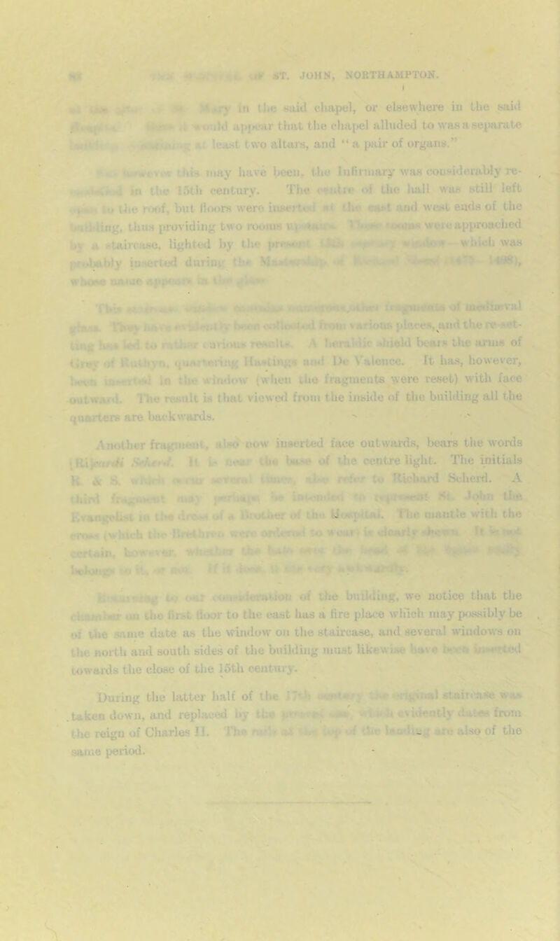 V ' o ■ K* ' ' «T. JOHN, NORTHAMPTON, i ** ** I ^ i yT.- > Bt X#ry in U>« Huid clmpel, or elsewhere in the said A ’•ould Hpi»*.'ar that the chai>el alluded to was a sejiarute .» -k '>^ At lea.st two altars, and “ a pair of organs.” !» . . kunscvor Uib may have heeiu I'ijo Inrinuary was considerably re- in t!i» 15tl> century. The «‘eadre of the liall was still left (,♦*. to Uie nx>f, but Hoors werct inserteil nt the m»t and west ends of the Ualhluig. thus providing two rooms uwiOH wore approached by a staircase, lighted by the pres»’i't <ith w.-«4o!*- which was prolsibiy in.scrted during tbs M*»iwr*4»k|> *ii MbiMP' wboM natue appeal^ ta ifv 'fbi» eiMMate* yMum««a,otiir< oi tndliwval ^asa iT»*> tkav* ul«ii iy been colkoJi •*! froei various places, wid the re-set- tmK luM led to rather luriims rCMalu. A heraldic .diield bears the arins of tJrey •!# Huthyn, quartering Hastings ami iJe Valence. It has, however, Iwva in the wtmlow (wlien tho fragments were reset) witli face outward. I’hc result is that viewcfi from the inside of tlio buihlmg all the quarters are Imckwards. •' , ^ I Another fragment, alwi now inserted face outwards, bears the words tRiimrA* MarJ. U ic noar tbs base of the centre light. The mitials K. ^ S. whH» ‘•no- x'raral Umo*, refer te Richard Scheixl, A third fragnKut may psrhstw, h# iotcuiUxi to At. JiAin the P)v^ngehst in the dra»A of a liiothor of tbs kltM^pliai. The mantle with the cress (which ilw Hrethrrn were ofderwl to woart fct ufoarlf «>K*Tru It k not oertain, bows^ er, wketirfor dt* %*kb» <»■'. >*Ht4 ^ •i- ' •VP'^ l>«toti}9i tik or no). H il dosa-W ‘ tnHwt.watTlHr. to oar conxsivraUon of the building, wo notice that the cltamher ou tho first door to the east lias a dre place which may possibly be of Uie same date as the wuidow on the staircase, and several windows on the north aud south sides of the building must likew iae have biwa i)ne*rUHl towards the close of the J6th century. During the latter half of tlie I7th •Ko^lnry sn» .#rtgitiaUtaiT*'a<e wa» .taken down, and repl.'iced by the pr*:.T4t^ utm. wtkl) evidently dales from the reigu of Charles II. '11m nu)' *) ‘U- iup’of dm lauding a*« also of the same period. '* J -V- * * * ' . 1