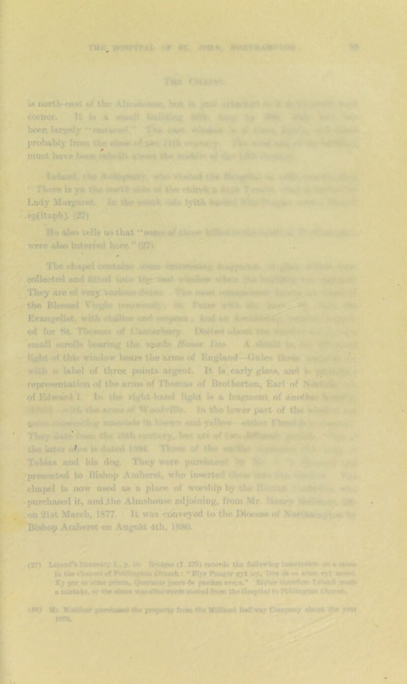nu, AT. . ’ HI) • ,.■ ' • in north-wist uf tlu* A biH i*» r? ^ :. • - s t'i»v corner. It u* « «(kt.»Tt ^ t‘,-*> .Vi '4 mk. -• been.Iiirv«ly *^‘«»nor(*t. ■ “Tw •'iv? «.4..»->4» i iSeSt-v t^-f< prohttbly frwn tUr J Uf. ■ » •'►> »•• # must hsvv« b4»<tt mtMtiH ■*!•**►) v* - inwV - w ,.♦ tbe ■ •Wi- I. Jst -• ihftfS, “ Tbpr© is yp m»rtb abia q4 1H« rbirv-^i ii*. T -». *^.. ■ •*. Lwiy Alar^sr<rt., la IHr •f«»l<<, :«ff‘lyiUi “ . nr •eplitapli). (27) Ho nlw tells us that *‘9<«i*<erd/'■• •' - wr vrere also IntorW heri?.”(27i ■ ■ ^ ~ -n-T ^ J«Mr rV, . • -rv' -i The chape) containf --osQa co1Ieete<i and fitiiad u»U» v.V*. They lire oif ^v-^i the BhisMsI V'ir){Wi {mmrr-j' ■>• J'ecer aii Evan>»f,‘list, vitii idiilHm and . 4ad kv A**** ed for St. Ttn-^iwn «ff t.l<fcftt*rlj«try. atnoi i-k < . . « , sniiill «r<vl]* iMMtrtn^ th« •M;i>rdtt HtMttr fA» .i ikhvltf • -, lijdi»t’if.tJiis window lieaiK tlie arms of EngWid—Onlex tJ»fw < *. with a label of three points argent. It is.early glas-s, and v» yft..'. representation of the arms of l'honu« of IJrotherton, Earl of NtwCiii of Edward 1 In tin* right hand Hgtit in a fragment, of anoth^i V'<w.' dk>Wi^ -'h t)»» ttiint *tf SVoudvJJle, In the low w jiart of th** . ;x5»r^-*'*-.uS| wji*iriw4>r ih iav^n and y«lh>w’ ♦'irhnr «■• 'Hiey date tbv With l••«t«^»7.,^ib•t are wf {^ the laterin dwtwi hWf I’lMww of rho -i* tV- 4<d^t Tobias and his d<^. 'Hniy were puirhs.x’d a. - . . . pi-escnteii to Bishop Amherst, who inserted wf-.e. pm- = chapel is now nsetl as a place of worslup by eba fl -tj,.*® ■ •» - pnrehased it, and.the Almshouse ailjoining, from Mr, Umttr> ■■dr.:*Tjr on 2l»t March, 1877. It was cwiveyed to the Diixiese of NWifca i j Bishop Acahemt on Angnst 4th, 1880. {37) lAtMinf* lum»r»rj I., p. I» Qrui(^ (I 878) record* the fultowUi* liworliWtan an • < In ih* cliMujrt at WwtfhMtftaa Chucoh : •• Kly* Po«K«r gyt lcy« iwa de ■« aivir cyt arol Ky por M sba* p<4rT«, )oar» 4* perdoo ATC.-a. nihvr Ufcrtiv* T MM>tl wm4a • mWtnkf, «r Kw •(»«• w«« eftHwuW* from Um )Ic«pU«) Pi Ptddir.irtwi <'.'hiaw6. (M) Mr KaldiMr paifufawaN (be pewpeny ftraa frw MUDiohI KsDiray Oftapany abcsii the yew )ST*.