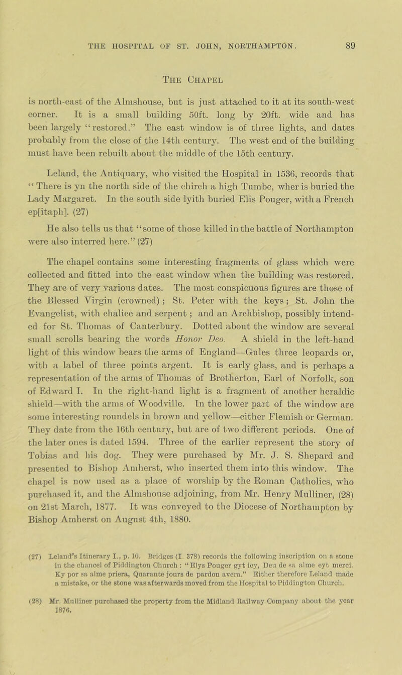The Chapel is north-east of the Ahnshonse, but is just attached to it at its south-west corner. It is a small building 50ft. long by 20ft. wide and has been largely “restored.” The east window is of three lights, and dates probably from the close of the 14th century. The west end of the building must have been rebuilt about the middle of the 15tb century. Leland, tlie Antiquary, who visited the Hospital in 1536, records that “ There is yn the north .side of the chirch a high Tumbe, wher is buried the Lady Margaret. In the south side lyitli buried Elis Pouger, with a French epfitaph]. (27) He also tells us that “some of those killed in the battle of Northampton were also interred here.” (27) The chajiel contains some interesting fragments of glass which were collected and fitted into the east window when the building was restored. They are of very various dates. The most conspicuous figures are those of the Blessed Virgin (crowned); St. Peter with the keys; St. John the Evangelist, with chalice and serpent; and an Archbishop, possibly intend- ed for St. Thomas of Canterbury. Dotted about the window are several small scrolls bearing the words Honor Deo. A shield in the left-hand light of this window bears the arms of England—Gules three leopards or, witli a label of three points argent. It is early glass, and is perhaps a representation of the arms of Thomas of Brotherton, Earl of Norfolk, son of Edward I. In the right-hand liglpt is a fraginent of another heraldic shield—with the arms of Woodville. In the lower part of the window are some interesting roundels in brown and yellow—either Flemish or German. They date from the 16th century, but are of two different periods. One of tbe later ones is dated 1594. Three of the earlier represent the story of Tobias and his dog. They were purchased by Mr. J. S. Shepard and presented to Bishop Amhenst, Avho inserted them into this window. The chapel is now used as a place of Avorship by the Roman Catholics, who purcha.sed it, and the Almshouse adjoining, fi'om Mr. Henry Mulliner, (28) on 21st March, 1877. It was (^onveyed to the Diocese of Northampton by Bishop Amherst on August 4th, 1880. (27) LelanrTs Itinerary I., p. 10. BridKcs (I 378) records the following inscription on n stone in tile chancel of Piddington Church : “Elys Pouger gyt icy, Deu dc sa almo eyt uierci. Ky por sa alme priera, Quarantc jours de pardon avera.” Either therefore I,eland made a mistake, or the stone was afterwards moved from the Hospital to Piddington Church. (28) Mr. Mulliner purchased the property from the Midland Railway Comi)an.v about the year 1876.