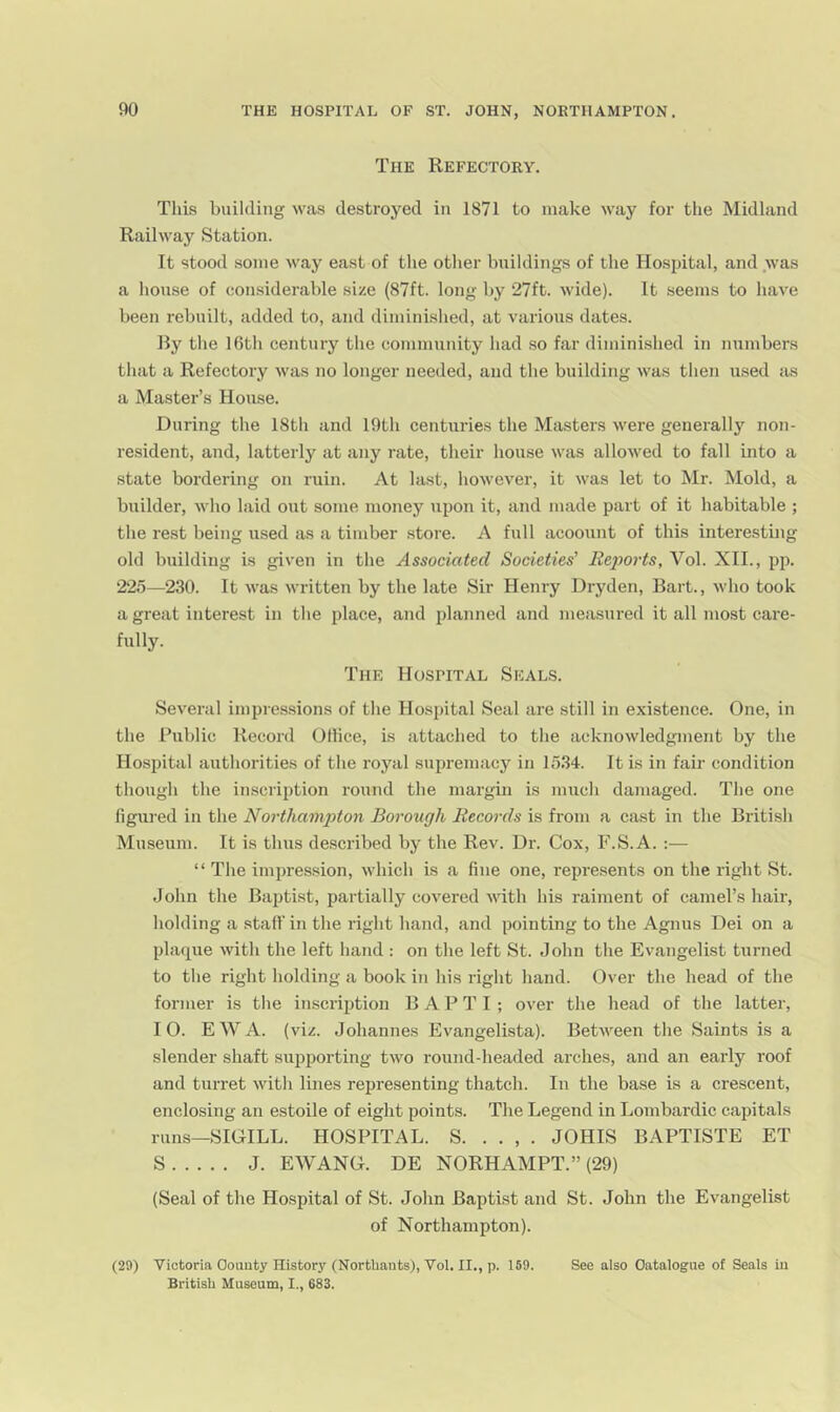 The Refectory. This building was destroyed in 1871 to make way for the Midland Railway Station. It stood some way east of the other bnildings of the Hospital, and was a house of considerable size (87ft. long by 27ft. wide). It seems to have been rebuilt, added to, and dimini.shed, at various dates. Ry the 16th century the community had .so far diminished in numbers that a Refectory was no longer needed, and the building was then used as a Master’s House. During the 18th and 19th centuries the Masters were generally non- resident, and, latterly at any rate, their house was allowed to fall into a state bordering on ruin. At last, however, it was let to Mr. Mold, a builder, who laid out some money upon it, and made part of it habitable ; the rest being used as a timber store. A full acoount of this interesting old building is given in the Associated Societies' Reports, Vol. XII., pp. 225—230. It was written by the late Sir Henry Dryden, Bart., who took a great interest in the place, and idanned and measured it all most care- fully. The Hospital Seals. Several impressions of the Hospital Seal are still in existence. One, in the Public Record Office, is attached to the acknowledgment by the Hospital authorities of the royal supremacy in 1534. It is in fair condition though the inscription round the margin is much damaged. The one figm-ed in the Northa^npton Borough Records is from a cast in the British Museum. It is thus de.scribed by the Rev. Dr. Cox, F.S.A. :— “ The impression, which is a fine one, represents on the right St. John the Bajitist, partially covered with his raiment of camel’s hair, holding a staff in the right hand, and pointing to the Agnus Dei on a plaque with the left hand : on the left St. John the Evangelist turned to the right holding a book in his right hand. Over the head of the former is the inscription B A P T I ; over the head of the latter, 10. EWA. (viz. Johannes Evangelista). Between the Saints is a slender shaft supporting two round-headed arches, and an early roof and turret with lines representing thatch. In the base is a crescent, enclosing an estoile of eight points. The Legend in Lombardic capitals runs—SIGILL. HOSPITAL. S. . . , . JOHIS BAPTISTE ET S J. EWANG. DE NORHAMPT.” (29) (Seal of the Hospital of St. John Baptist and St. John the Evangelist of Northampton). (29) Victoria Oouuty History (Northauts), Vol. II., p. 159. See also Catalogue of Seals iu British Museum, I., 683.