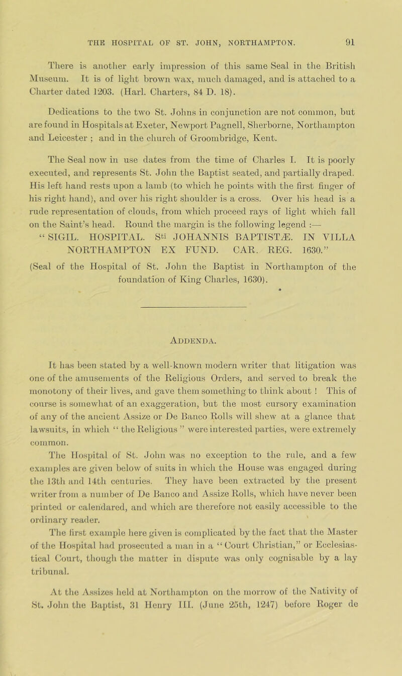 There is anotlier early impression of this same Seal in the British Museum. It is of light brown wax, much damaged, and is attached to a Charter dated 1203. (Harl. Charters, 84 D. 18). Dedications to the two St. Johns in conjunction are not common, but are found in Hospitals at Exeter, Newport Pagnell, Sherborne, Northampton and Leicester ; and in the church of Groonibridge, Kent. The Seal now in use dates from the time of Charles I. It is poorly executed, and represents St. John the Baptist seated, and partially draped. His left hand rests upon a lamb (to which he points with the first finger of his right hand), and over his right shoulder is a cross. Over his head is a rude representation of clouds, from which proceed rays of light which fall on the Saint’s head. Round the margin is the following legend :— “SIGIL. HOSPITAL. Sti JOHANNIS BAPTISTJi]. IN VILLA NORTHAMPTON EX FUND. CAR. REG. 1630.” (Seal of the Hospital of St. John the Baptist in Northampton of the foundation of King Charles, 1630). Addenda. It has been stated by a well-known modern writer that litigation was one of the amusements of the Religious Orders, and served to break the monotony of their lives, and gave them something to think about ! This of course is somewhat of an exaggeration, but the most cursory examination of any of the ancient A.ssize or De Banco Rolls will shew at a glance that lawsuits, in which “ the Religious ” were interested parties, were extremely common. The Hospital of St. John was no exceiAion to the rule, and a few examples are given below of suits in which the House was engaged during the 13th and 14th centuries. They have been extracted by the present writer from a number of De Banco and Assize Rolls, which have never been printed or calendared, and which are therefore not easily accessible to the orflinary reader. The first example here given is complicated by the fact that tlie Master of the Hospital had prosecuted a man in a “Court Christian,” or Ecclesias- tical Court, though the matter in dispute was only cognisable by a lay tribunal. At the Assizes held at Nortliampton on tlie morrow of the Nativity of St. John the Baptist, 31 Henry III. (June 25th, 1247) before Roger de