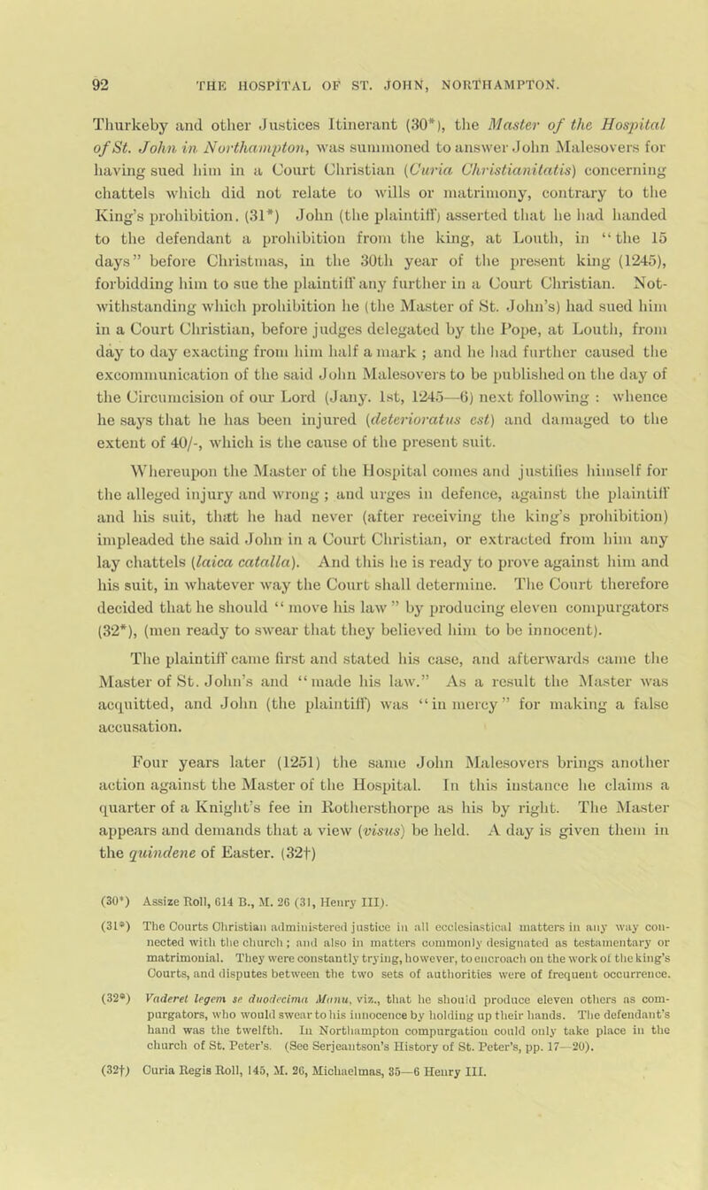 Thurkeby and other Justices Itinerant (30*), the Master of the Hosj^ital of St. John in Northampton, was suininoned to answer John Malesovers for having sued liiin in a Court Christian [Curia Christianitatis) concerning chattels which did not relate to wills or matrimony, contrary to the King’s prohibition. (31*) John (the plaintiff) asserted that he had handed to the defendant a prohibition from the king, at Louth, in “ the 15 days” before Christmas, in the 30th yefrr of the present king (1245), forbidding him to sue the plaiutilf any further in a Court Christian. Not- withstanding which prohibition he (the Master of St. John’s) had sued him in a Court Christian, before judges delegated by the Pope, at Louth, from day to day e.\acting from him half a mark ; and he had further caused the excommunication of the said John Malesovers to be published on the day of the Circumcision of oiu- Lord (Jany. 1st, 1245—6) next following : whence he says that he has been injured [deterioratus est) and damaged to the extent of 40/-, which is the cause of the present suit. Whereupon the Master of the Hospital comes and justilies himself for the alleged injury and wrong ; and urges in defence, against the plaintiff and his suit, tlntt he had never (after receiving the king’s prohibition) impleaded the said John in a Court Christian, or extracted from him any lay chattels [laica catalla). And this he is ready to prove against him and his suit, in whatever way the Court shall determine. The Court therefore decided that he should “ move his law ” by producing eleven compurgators (32*), (men ready to swear that they believed him to be innocent). The plaintiff came first and stated his case, and afterwards came the Master of St. John’s and “made his law.” As a rc.sult the Master was accpiitted, and John (the plaintill) was “in mercy” for making a false accusation. Four years later (1251) the same John Male.sovers brings another action against the Master of the Hospital. In this instance he claims a quarter of a Knight’s fee in Rothersthorpe as his by right. The Master appears and demands that a view [visus) be held. A day is given them in the quindene of Easter. (32t) (30*) Assize Roll, 614 B., JI. 26 (31, Henry III). (31*) The Courts Christian administered justice in all ecclesiastical matters in any way con- nected with the church; and also in matters commonly designated as testamentary or matrimonial. They were constantly trying, however, to encroach on the work of the king’s Courts, and disputes between the two sets of authorities were of frequent occurrence. (32®) Vaderel legem se duodecima Mtniu, viz., that he should produce eleven others as com- purgators, who would swear to his innocence by holding up their hands. The defendant’s hand was the twelfth. In Northampton compurgation could only take place in the church of St. Peter’s. (See Serjeantson’s History of St. Peter’s, pp. 17—20). (32t) Curia Regis Roll, 145, M. 26, Michaelmas, 35—6 Henry HI.