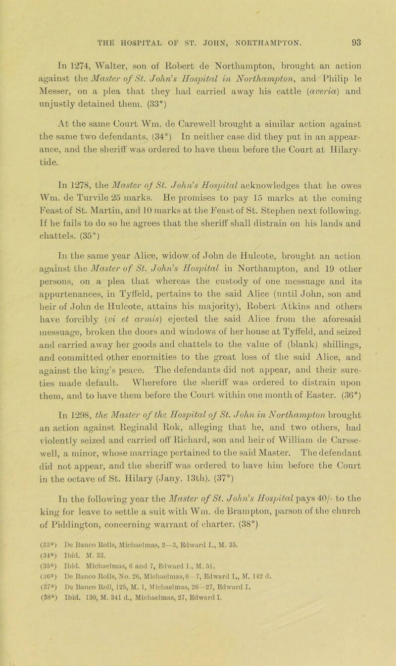 In 1274, Walter, .son of Robert de Northampton, brouglit an action again.st the Master of St. John's Hospital in Northampton, and Philip le Messer, on a plea that they had carried away his cattle [ave/ria) and unjustly detained them. (33*) At the same Court Wm. de Carewell brought a similar action against the same two defendants. (34*) In neither case did they put in an appear- ance, and the slierill' was ordered to have them before the Court at Hilary- tide. In 1278, t\\Q Master of St. John's Hospital that he owes Wm. de Turvile 25 marks. He promises to pay 15 marks at the coming Feast of St. Martin, and 10 marks at the Feast of St. Stephen next following. If be fails to do so he agrees that the sheriff shall distrain on his lands and chattels. (35*) In the same year Alice, widow of John de Hulcote, brought an action \A\q Master of St. John's Hospital in Northampton, and 19 other persons, on a plea that whereas the custody of one messuage and its appurtenances, in Tyll'eld, pertains to the said Alice (until John, son and heir of John de Hulcote, attains his majority), Robert Atkins and others have forcibly [vi et arinis) ejected the said Alice from the aforesaid me.ssuage, broken the doors and windows of her house at Tyffeld, and seized and carried away her goods and chattels to the value of (blank) shillings, and committed other enormities to the gi-eat lo.ss of the said Alice, and against the king’s peace. The defendants did not appear, and then- sure- ties made default. Wherefore the sheriff was ordered to distrain upon them, and to have them before the Court within one month of Easter. (36*) In 1298, the Master of the Hospital of St. John in Northampton brought an action against Reginald Rok, alleging that he, and two others, had violently seized and csirried off Richard, .son and heir of William de Carsse- well, a minor, whose marriage pertained to the said Master. The defendant did not appear, and the sheriff was ordered to have him before the Court in the octave of hSt. Hilary (Jany. 13th). (37*) In the following year the Master of St. John's Hospital pays 40/- to the king for leave to settle a suit with Wm. de Brampton, parson of the church of Piddington, concerning warrant of charter. (38*) (S.l’) He Banco Rolls, Micliaclinas, 2—3, Eilwanl I., M. 35. (SI*) Ibid. .\r. 33. (.3.5*) Ibid. Micliaclmas, G ami 7, Rdwiiril I., M. 51. (3G*) He Banco Rolls, No. 2(1, Micliacitna.s,G 7, Edward L, M. H2 d. (37®; He Banco Rfdl, 12.5, M. 1, .Micliaclnia.s, 2G—27, Edward I. (38») Ibid. 130, M. 3-11 d., Micliaclmas, 27, Edward I.