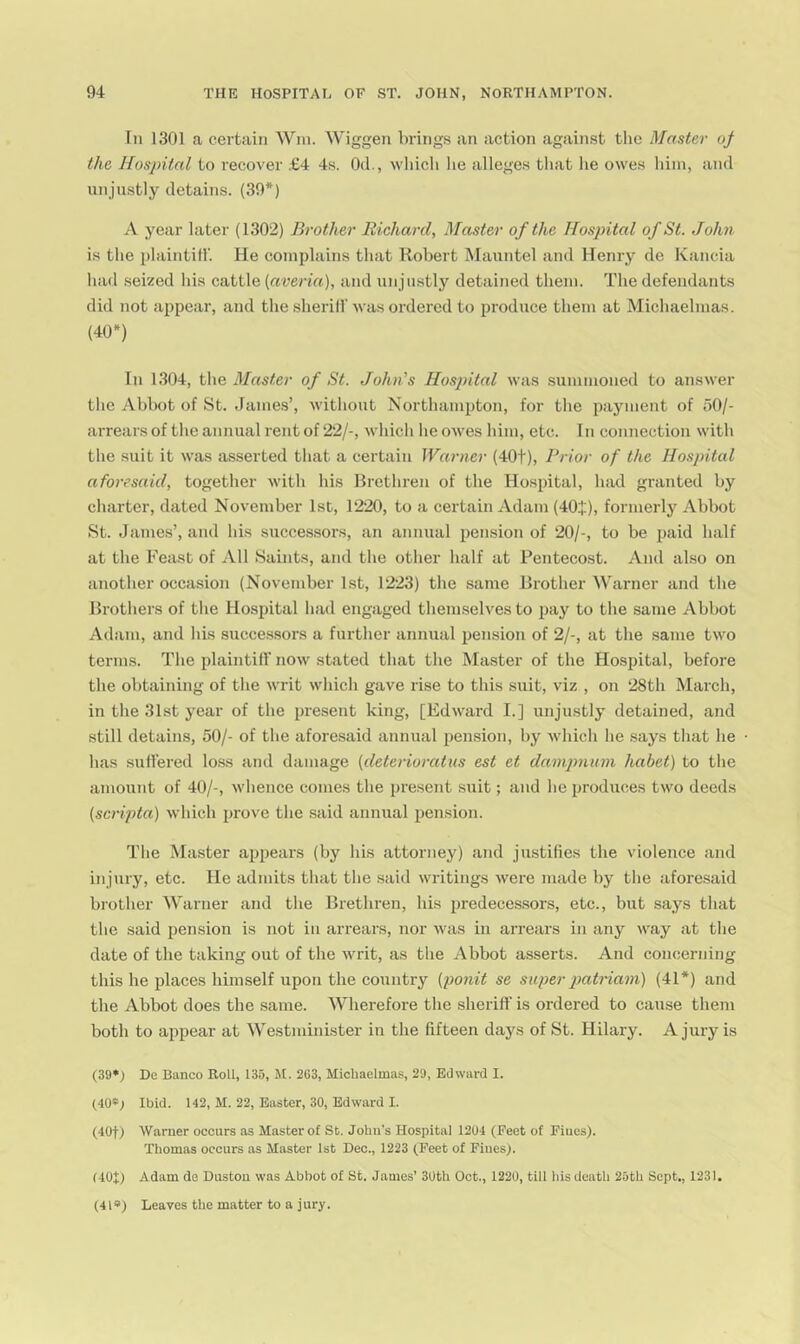 In 1301 a certain AVm. Wiggen brings an action against the Master of the Hospital to recover £4 4s. Od., wliicli lie alleges that lie owes him, and unjustly detains. (39*) A year later (1302) Brother Richard, Master of the Hospital of St. John is the plaintill'. He complains that Robert Mauntel and Henry de Kancia had seized his cattle (averia), and unjustly detained them. The defendants did not appear, and the sherifl'was ordered to produce them at Michaelmas. (40*) III 1.304, the of St. John's Hos2)ital was summoned to answer the Abbot of St. James’, without Northampton, for the payment of 50/- arrearsof the annual rent of 22/-, which he owes him, etc. In connection with the suit it was asserted that a certain Warner (40t), Prior of the Hospital aforesaid, together with his Brethren of the Hospital, had granted by charter, dated November 1st, 1220, to a certain xldam (40i), formerly Abbot St. James’, and his successors, an annual pension of 20/-, to be paid half at the Feast of All Saints, and the other half at Pentecost. And also on another occasion (November 1st, 1223) the same Brother Warner and the Brothers of the Hospital had engaged theimselves to pay to the same Abbot Adam, and his successors a further annual pension of 2/-, at the same two terms. The plaintill’ now stated that the Master of the Hospital, before the obtaining of the writ which gave rise to this suit, viz , on 28th March, in the 31st year of the present king, [Edward I.] unjustly detained, and still detains, 50/- of the aforesaid annual pension, by which he says that he has suH’ered loss and damage [deterioratus est et dampnum habet) to the amount of 40/-, whence conies the present suit; and he produces two deeds {scripta) which prove the said annual pension. The Master appears (by his attorney) and justifies the violence and injury, etc. He admits that the said writings were made by the aforesaid brother Warner and the Brethren, his predecessors, etc., but says that the said pension is not in arrears, nor was in arrears in any way at the date of the taking out of the writ, as the Abbot asserts. And concerning this he places himself upon the country {ponit se super 2}citriam) (41*) and the Abbot does the same. Wherefore the sheriflf is ordered to cause them both to appear at Westminister in the fifteen days of St. Hilary. A jury is (39*) De Banco Roll, 135, M. 263, Michaelmas, 29, Edward I. (40*1 Ibid. 142, M. 22, Easter, 30, Edward I. (40t) Warner occurs as Master of St. John’s Hospital 1204 (Feet of Fines). Thomas occurs as Master 1st Dec., 1223 (Feet of Fines). (40+) Adam de Dustou was Abbot of St. James’ 30th Oct., 1220, till his death 25th Sept., 1231. (4l») Leaves the matter to a jury.