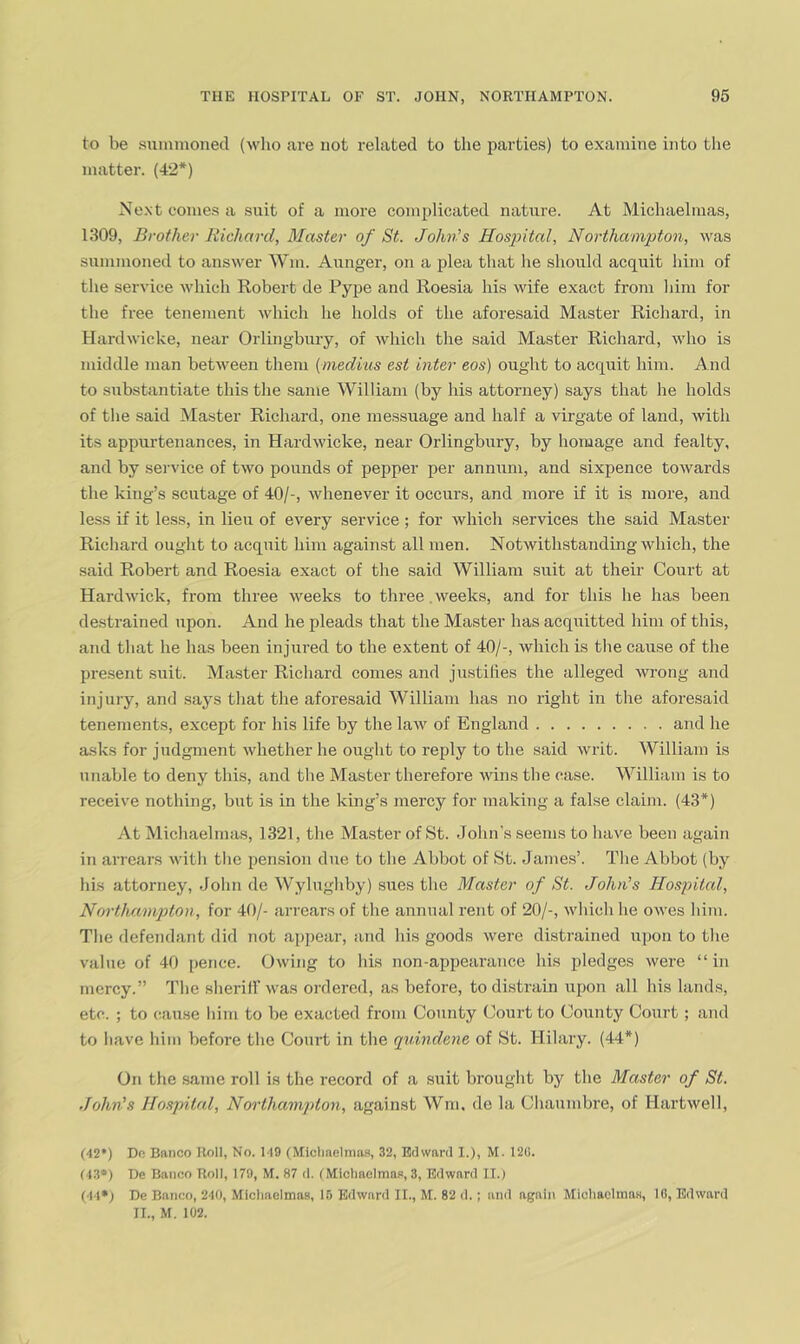 to be suininoned (wlio are not related to the parties) to examine into the matter. (42*) Ne.xt comes a suit of a more complicated nature. At Michaelmas, 1309, Brother liicliard, Master of St. Johv.s Hospital, Northampton, was summoned to answer Win. Aunger, on a plea that he should acquit him of the service which Robert de Pype and Roesia his wife exact from liim for tlie free tenement which he holds of the aforesaid Master Ricliard, in Hardwieke, near Orlingbury, of which the said Master Richard, who is middle man between them (mediiis est inter eos) ought to acquit him. And to substantiate this the same William (by his attorney) says that he holds of the said Master Richard, one messuage and half a virgate of land, with its appurtenances, in Hardwieke, near Orlingbury, by homage and fealty, and by service of two pounds of pepper per annum, and sixpence towards the king’s scutage of 40/-, whenever it occurs, and more if it is more, and less if it less, in lieu of every service ; for which services the said Master Richard ought to acquit him against all men. Notwithstanding which, the said Robert and Roesia exact of the said William suit at their Court at Hardwick, from three weeks to three weeks, and for this he has been destrained upon. And he pleads that the Master has acquitted him of this, and that he has been injured to the extent of 40/-, which is the cause of the present suit. Master Richard comes and jiistilies the alleged wrong and injury, and says that the aforesaid William has no right in the aforesaid tenements, except for his life by the law of England and he asks for judgment whether he ought to reply to the said writ. William is unable to deny this, and the Master therefore wins the case. M^illiam is to receive nothing, but is in the king’s mercy for making a false claim. (43*) At Michaelmas, 1321, the Master of St. John's seems to have been again in arrears \vith the pension dne to the Abbot of St. Jame.s’. The Abbot (by his attorney, John de Wylugliby) sues the Master of St. John’s Hospital, Northampton, for 41)/- arrears of the annual rent of 20/-, wliicli he OAves him. Tlie defeiidant did not appear, and his goods were distrained upon to the value of 40 pence. Owing to his non-appearance his pledges were “in mercy.” The sheriff was ordered, as before, to distrain upon all his lands, etc. ; to cause him to be exacted from County Court to County Court; and to have him before the Court in the quindene of St. Hilary. (44*) On the same roll is the record of a suit brought by the Master of St. John's Hospital, Northampton, against Wm, de la Chaumbre, of Hartwell, (42*) Do Banco Roll, No. 149 (Micliaelma-s, 32, Edward I,), M. 128. (43*) De Banco Roll, 179, M. 87 d. f MlchaclmaFi, 3, Edward 11.) (44»; De Banco, 240, Michaelmas, 16 Edward II., M. 82 d.; and again Miohaclmns, 10, Edward IT., M. 102.